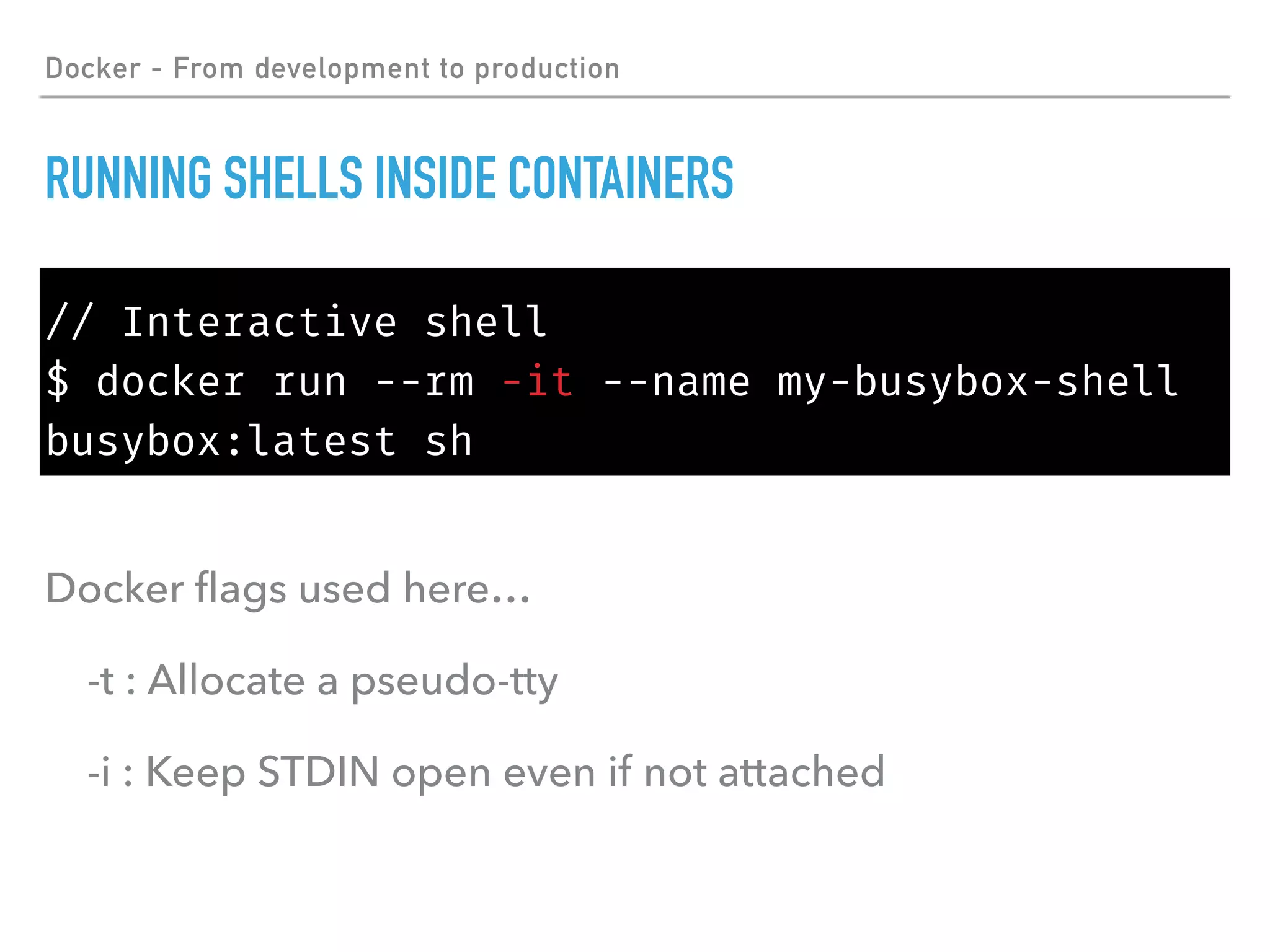 Docker - From development to production
RUNNING SHELLS INSIDE CONTAINERS
// Interactive shell
$ docker run --rm -it --name my-busybox-shell
busybox:latest sh
Docker ﬂags used here…
-t : Allocate a pseudo-tty
-i : Keep STDIN open even if not attached
 