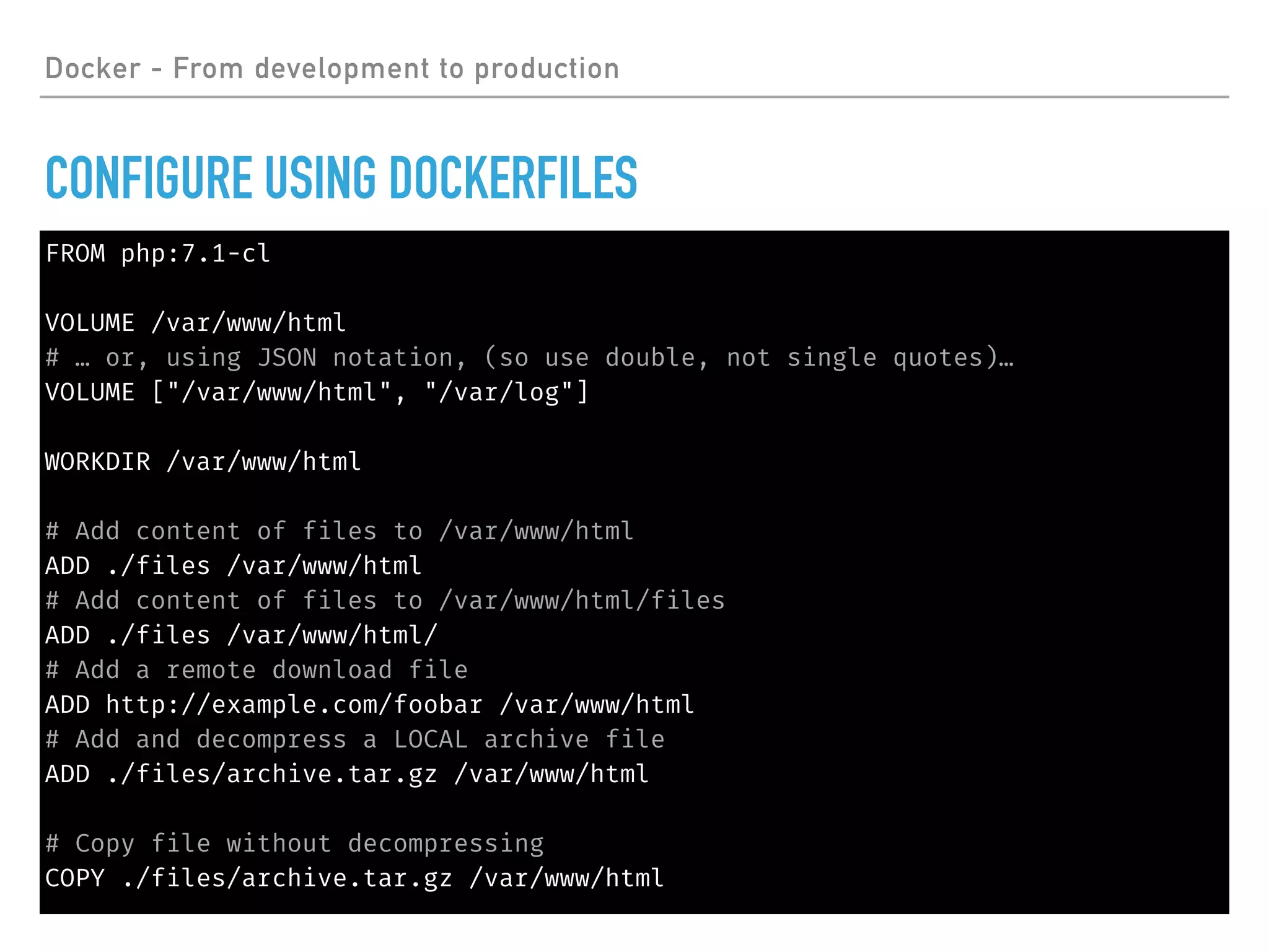 FROM php:7.1-cl
VOLUME /var/www/html
# … or, using JSON notation, (so use double, not single quotes)…
VOLUME ["/var/www/html", "/var/log"]
WORKDIR /var/www/html
# Add content of files to /var/www/html
ADD ./files /var/www/html
# Add content of files to /var/www/html/files
ADD ./files /var/www/html/
# Add a remote download file
ADD http://example.com/foobar /var/www/html
# Add and decompress a LOCAL archive file
ADD ./files/archive.tar.gz /var/www/html
# Copy file without decompressing
COPY ./files/archive.tar.gz /var/www/html
Docker - From development to production
CONFIGURE USING DOCKERFILES
 