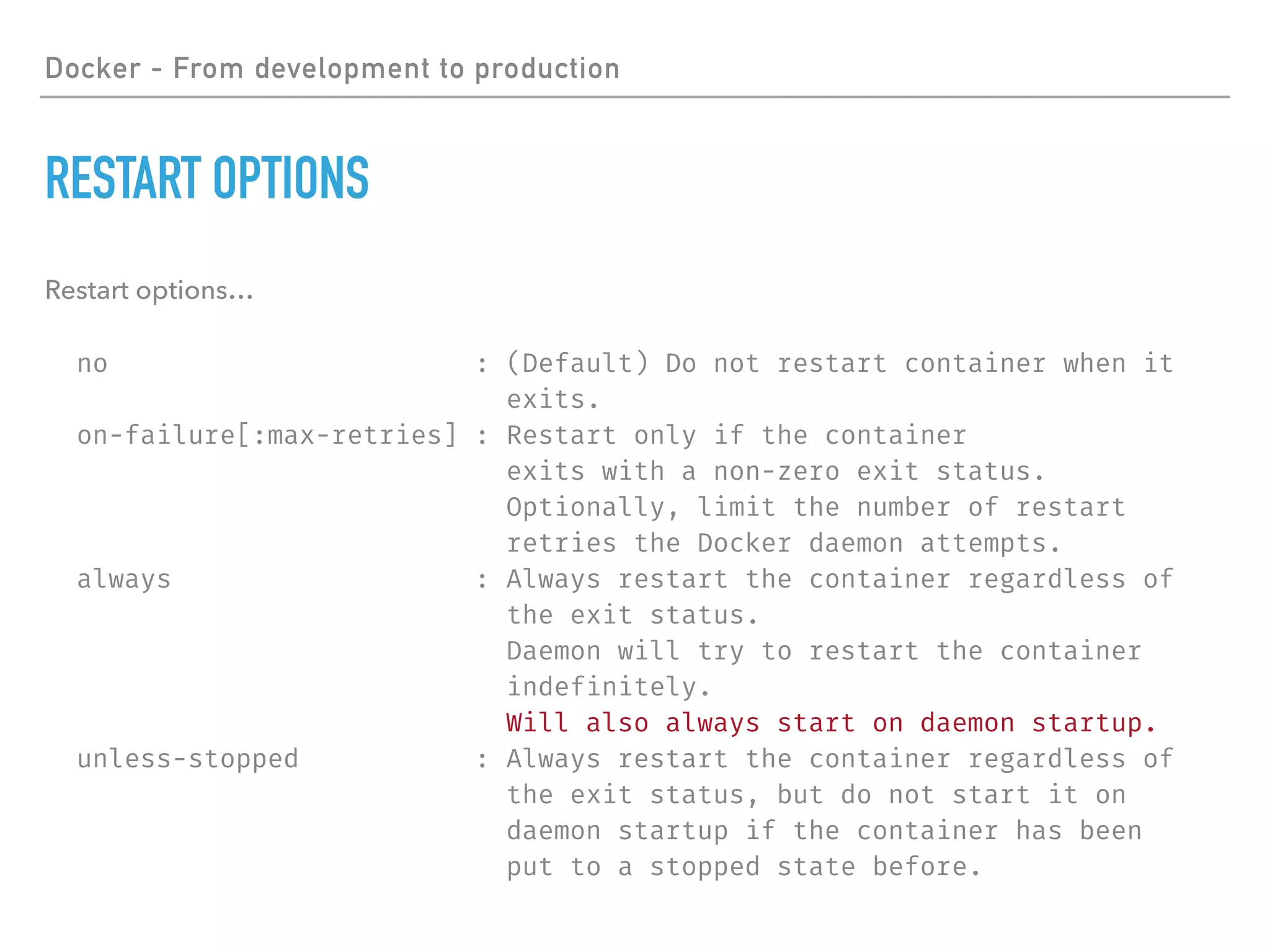 Docker - From development to production
RESTART OPTIONS
Restart options…
no : (Default) Do not restart container when it
exits.
on-failure[:max-retries] : Restart only if the container
exits with a non-zero exit status.
Optionally, limit the number of restart
retries the Docker daemon attempts.
always : Always restart the container regardless of
the exit status.
Daemon will try to restart the container
indefinitely.
Will also always start on daemon startup.
unless-stopped : Always restart the container regardless of
the exit status, but do not start it on
daemon startup if the container has been
put to a stopped state before.
 