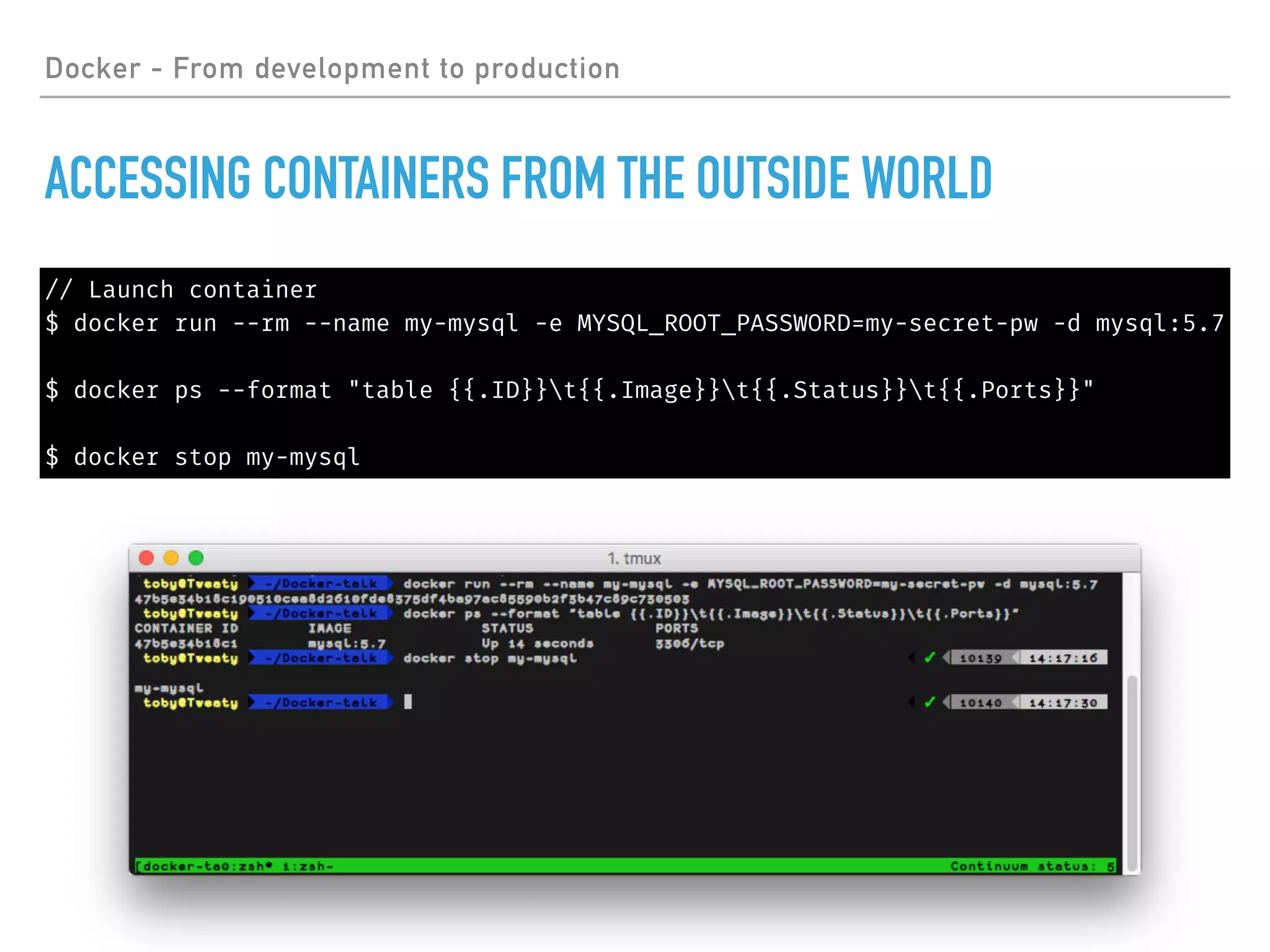 Docker - From development to production
ACCESSING CONTAINERS FROM THE OUTSIDE WORLD
// Launch container
$ docker run --rm --name my-mysql -e MYSQL_ROOT_PASSWORD=my-secret-pw -d mysql:5.7
$ docker ps --format "table {{.ID}}t{{.Image}}t{{.Status}}t{{.Ports}}"
$ docker stop my-mysql
 