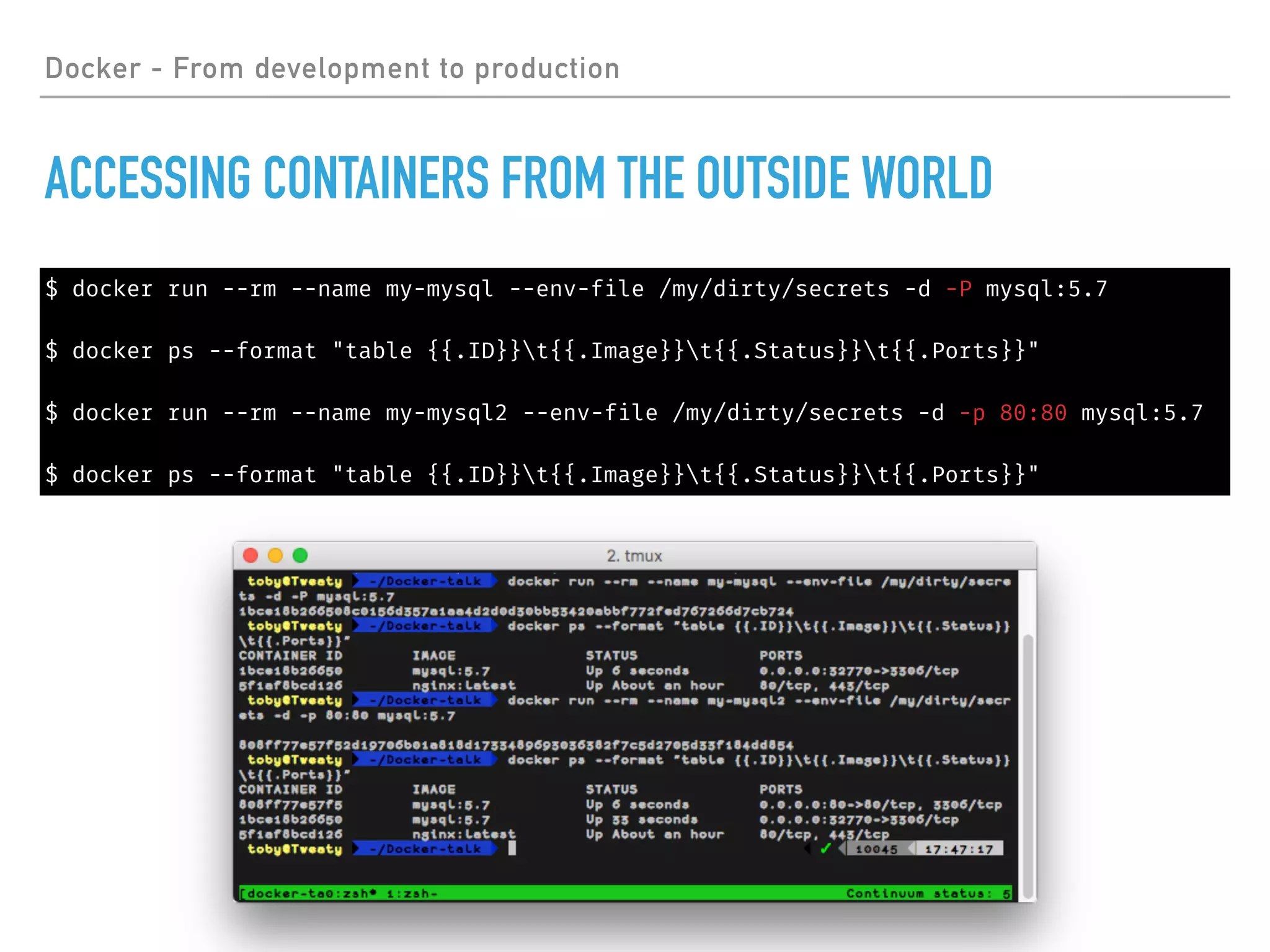 Docker - From development to production
ACCESSING CONTAINERS FROM THE OUTSIDE WORLD
$ docker run --rm --name my-mysql --env-file /my/dirty/secrets -d -P mysql:5.7
$ docker ps --format "table {{.ID}}t{{.Image}}t{{.Status}}t{{.Ports}}"
$ docker run --rm --name my-mysql2 --env-file /my/dirty/secrets -d -p 80:80 mysql:5.7
$ docker ps --format "table {{.ID}}t{{.Image}}t{{.Status}}t{{.Ports}}"
 