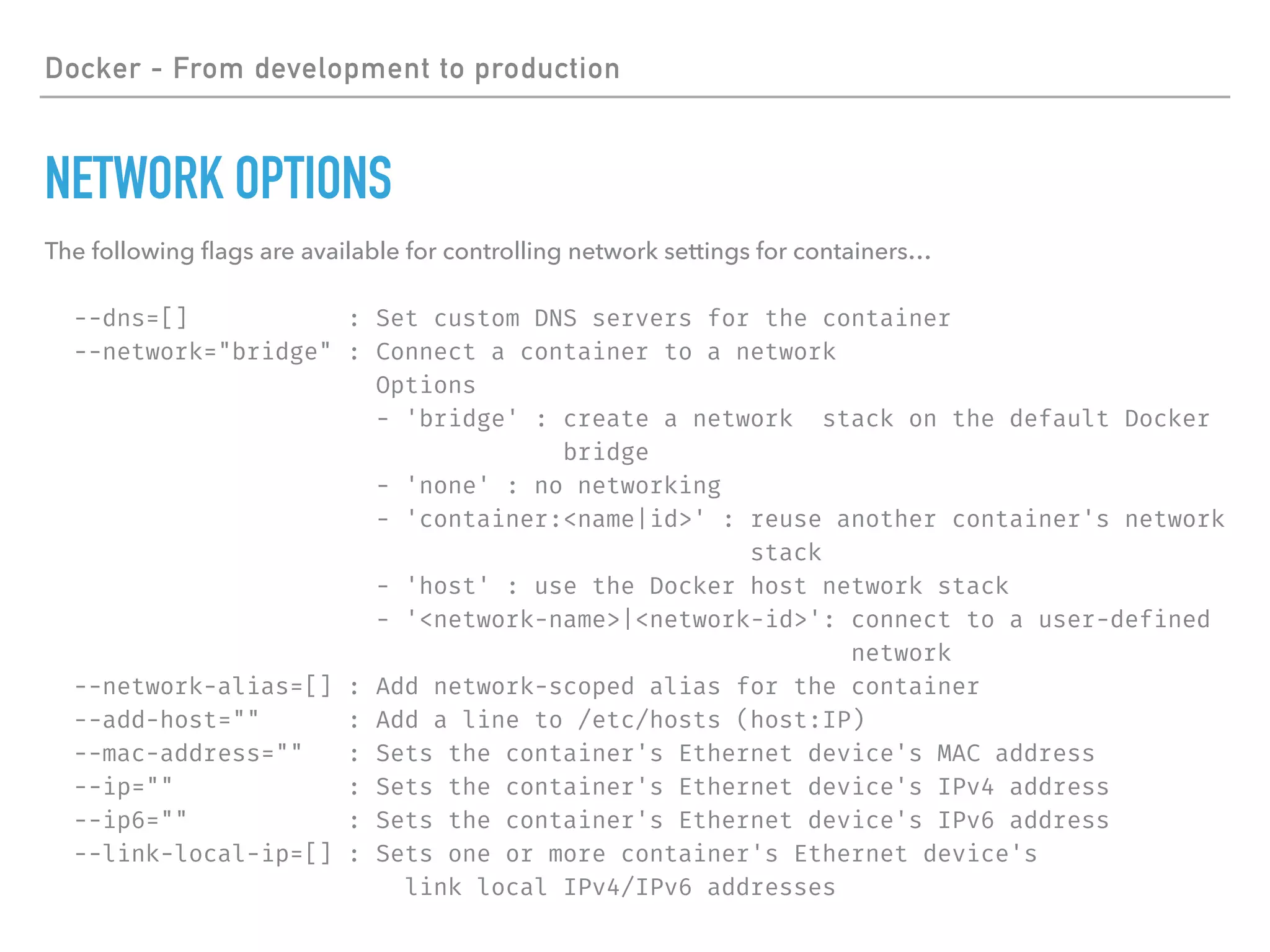 Docker - From development to production
NETWORK OPTIONS
The following ﬂags are available for controlling network settings for containers…
--dns=[] : Set custom DNS servers for the container
--network="bridge" : Connect a container to a network
Options
- 'bridge' : create a network stack on the default Docker
bridge
- 'none' : no networking
- 'container:<name|id>' : reuse another container's network
stack
- 'host' : use the Docker host network stack
- '<network-name>|<network-id>': connect to a user-defined
network
--network-alias=[] : Add network-scoped alias for the container
--add-host="" : Add a line to /etc/hosts (host:IP)
--mac-address="" : Sets the container's Ethernet device's MAC address
--ip="" : Sets the container's Ethernet device's IPv4 address
--ip6="" : Sets the container's Ethernet device's IPv6 address
--link-local-ip=[] : Sets one or more container's Ethernet device's
link local IPv4/IPv6 addresses
 