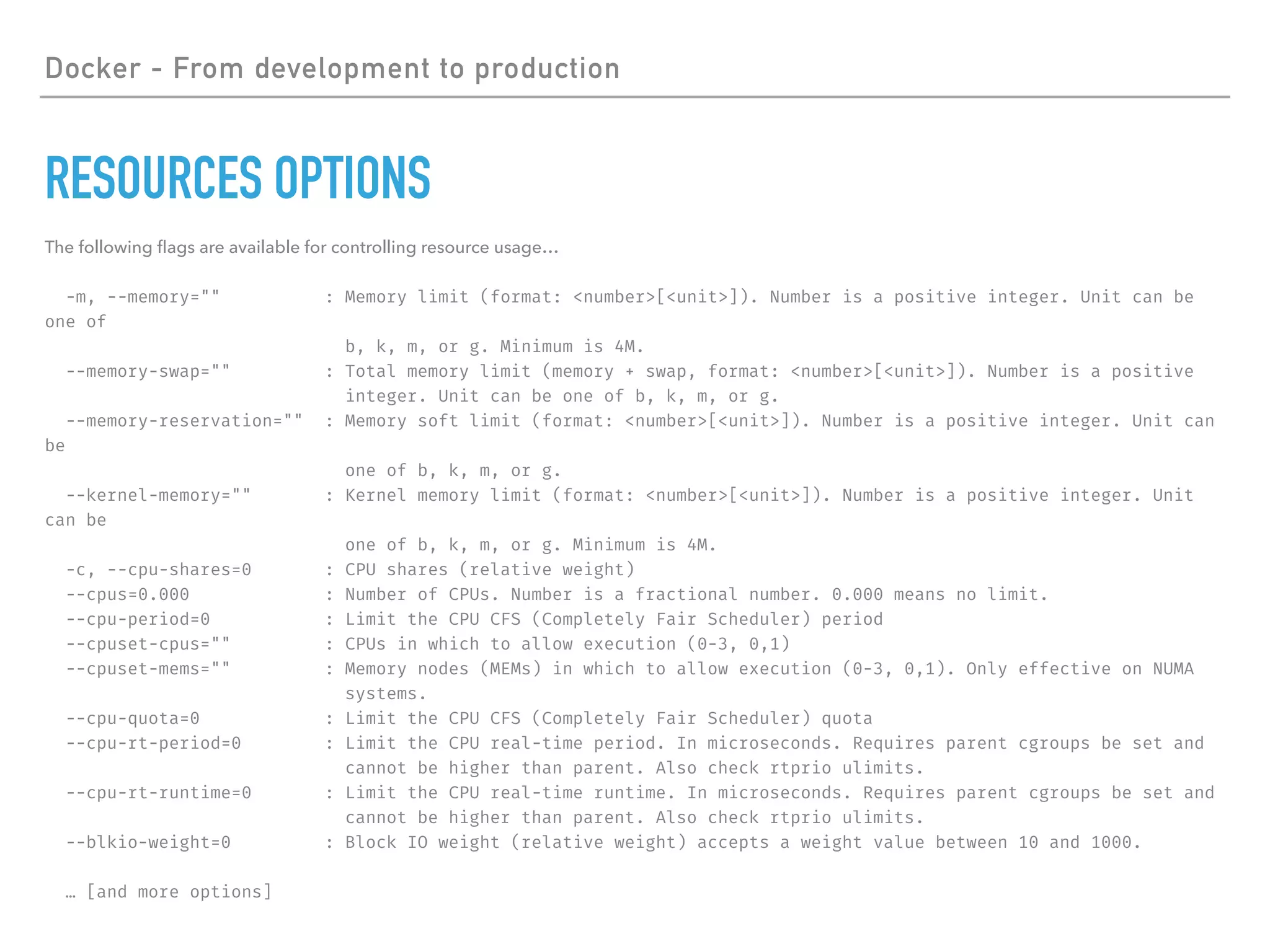 Docker - From development to production
RESOURCES OPTIONS
The following ﬂags are available for controlling resource usage…
-m, --memory="" : Memory limit (format: <number>[<unit>]). Number is a positive integer. Unit can be
one of
b, k, m, or g. Minimum is 4M.
--memory-swap="" : Total memory limit (memory + swap, format: <number>[<unit>]). Number is a positive
integer. Unit can be one of b, k, m, or g.
--memory-reservation="" : Memory soft limit (format: <number>[<unit>]). Number is a positive integer. Unit can
be
one of b, k, m, or g.
--kernel-memory="" : Kernel memory limit (format: <number>[<unit>]). Number is a positive integer. Unit
can be
one of b, k, m, or g. Minimum is 4M.
-c, --cpu-shares=0 : CPU shares (relative weight)
--cpus=0.000 : Number of CPUs. Number is a fractional number. 0.000 means no limit.
--cpu-period=0 : Limit the CPU CFS (Completely Fair Scheduler) period
--cpuset-cpus="" : CPUs in which to allow execution (0-3, 0,1)
--cpuset-mems="" : Memory nodes (MEMs) in which to allow execution (0-3, 0,1). Only effective on NUMA
systems.
--cpu-quota=0 : Limit the CPU CFS (Completely Fair Scheduler) quota
--cpu-rt-period=0 : Limit the CPU real-time period. In microseconds. Requires parent cgroups be set and
cannot be higher than parent. Also check rtprio ulimits.
--cpu-rt-runtime=0 : Limit the CPU real-time runtime. In microseconds. Requires parent cgroups be set and
cannot be higher than parent. Also check rtprio ulimits.
--blkio-weight=0 : Block IO weight (relative weight) accepts a weight value between 10 and 1000.
… [and more options]
 