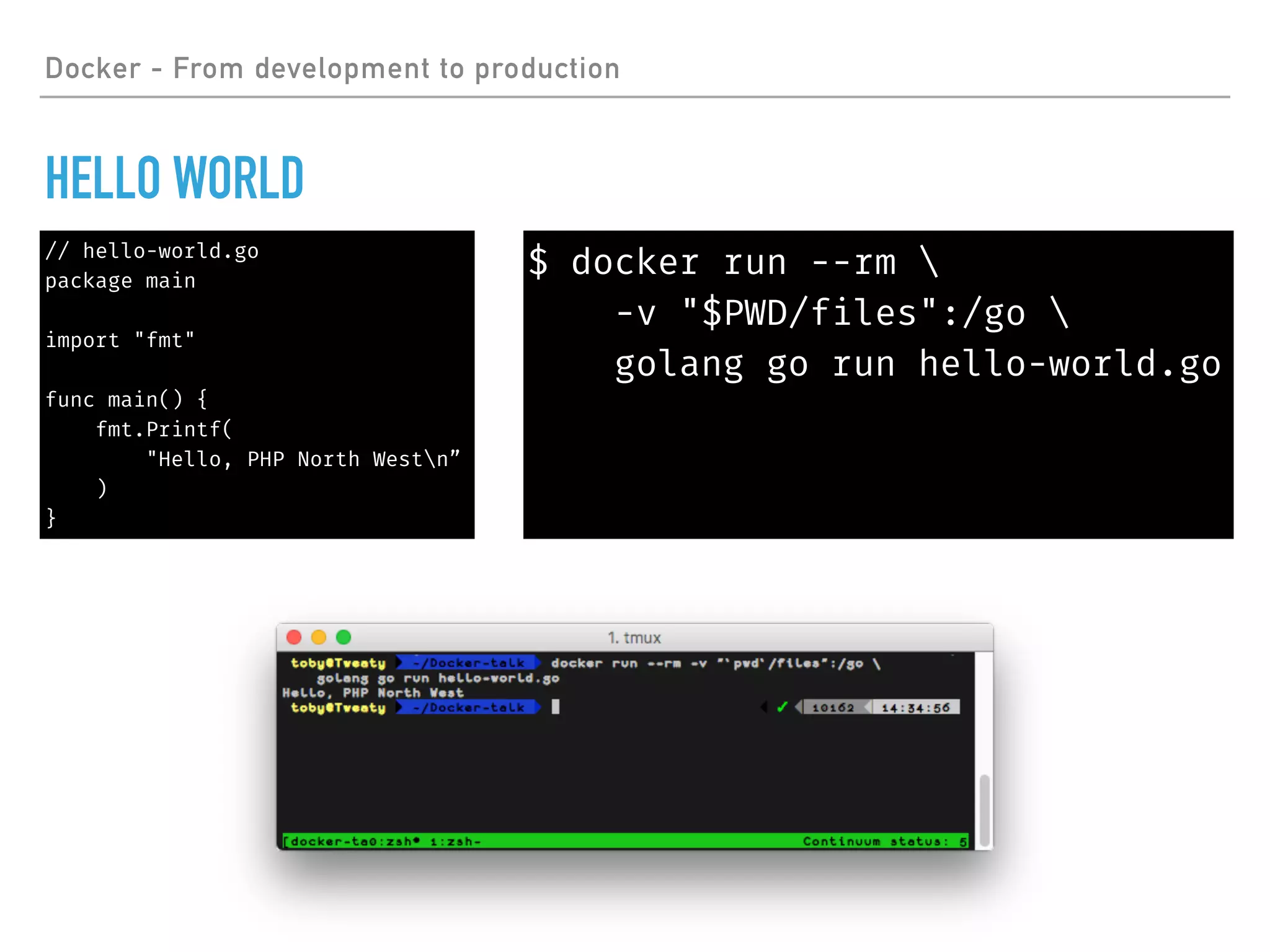 Docker - From development to production
HELLO WORLD
// hello-world.go
package main
import "fmt"
func main() {
fmt.Printf(
"Hello, PHP North Westn”
)
}
$ docker run --rm 
-v "$PWD/files":/go 
golang go run hello-world.go
 