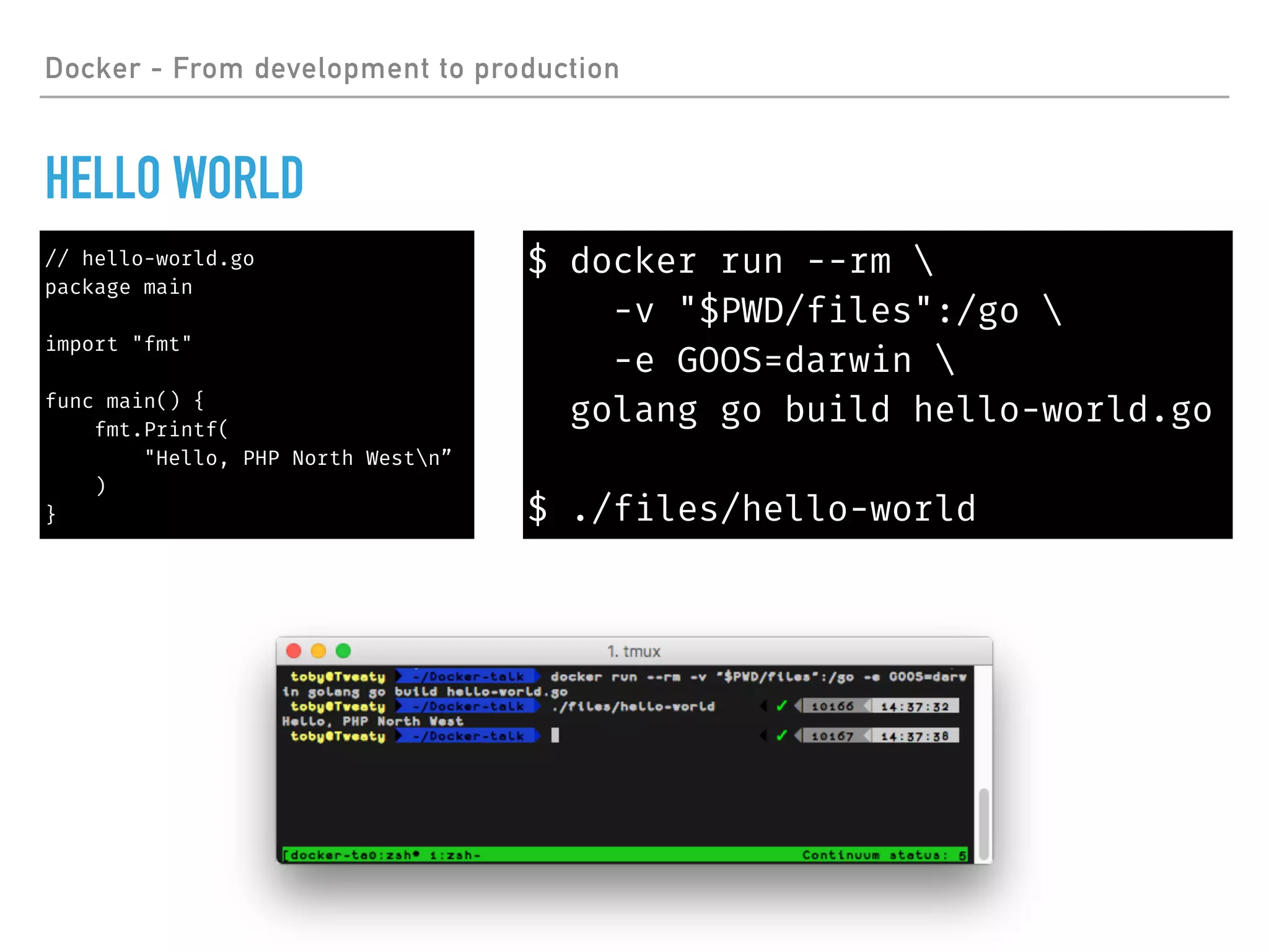 Docker - From development to production
HELLO WORLD
// hello-world.go
package main
import "fmt"
func main() {
fmt.Printf(
"Hello, PHP North Westn”
)
}
$ docker run --rm 
-v "$PWD/files":/go 
-e GOOS=darwin 
golang go build hello-world.go
$ ./files/hello-world
 