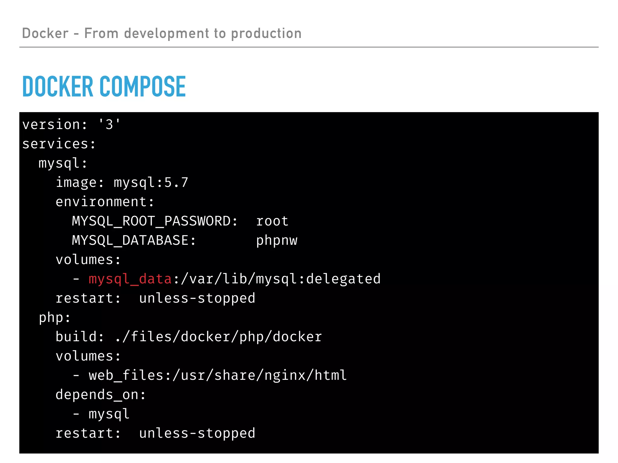Docker - From development to production
DOCKER COMPOSE
version: '3'
services:
mysql:
image: mysql:5.7
environment:
MYSQL_ROOT_PASSWORD: root
MYSQL_DATABASE: phpnw
volumes:
- mysql_data:/var/lib/mysql:delegated
restart: unless-stopped
php:
build: ./files/docker/php/docker
volumes:
- web_files:/usr/share/nginx/html
depends_on:
- mysql
restart: unless-stopped
 