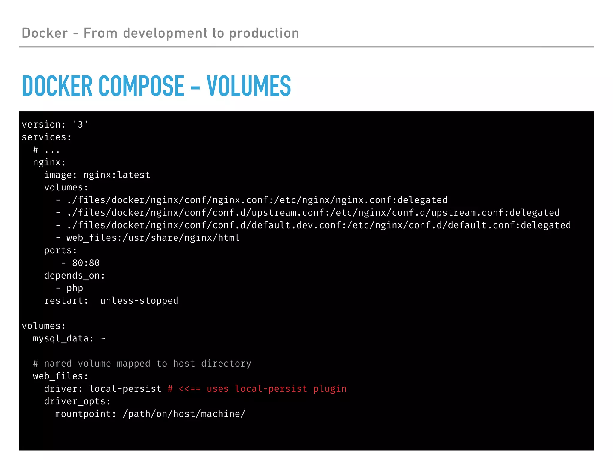 Docker - From development to production
DOCKER COMPOSE - VOLUMES
version: '3'
services:
# ...
nginx:
image: nginx:latest
volumes:
- ./files/docker/nginx/conf/nginx.conf:/etc/nginx/nginx.conf:delegated
- ./files/docker/nginx/conf/conf.d/upstream.conf:/etc/nginx/conf.d/upstream.conf:delegated
- ./files/docker/nginx/conf/conf.d/default.dev.conf:/etc/nginx/conf.d/default.conf:delegated
- web_files:/usr/share/nginx/html
ports:
- 80:80
depends_on:
- php
restart: unless-stopped
volumes:
mysql_data: ~
# named volume mapped to host directory
web_files:
driver: local-persist # <<== uses local-persist plugin
driver_opts:
mountpoint: /path/on/host/machine/
 