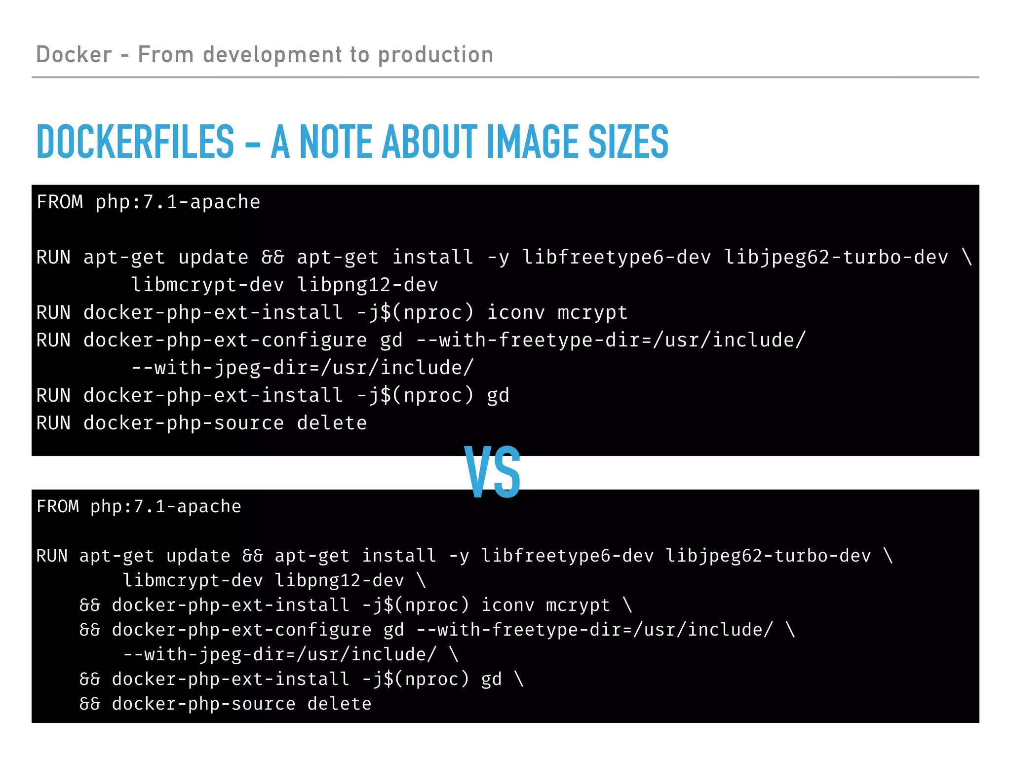 FROM php:7.1-apache
RUN apt-get update && apt-get install -y libfreetype6-dev libjpeg62-turbo-dev 
libmcrypt-dev libpng12-dev
RUN docker-php-ext-install -j$(nproc) iconv mcrypt
RUN docker-php-ext-configure gd --with-freetype-dir=/usr/include/
--with-jpeg-dir=/usr/include/
RUN docker-php-ext-install -j$(nproc) gd
RUN docker-php-source delete
FROM php:7.1-apache
RUN apt-get update && apt-get install -y libfreetype6-dev libjpeg62-turbo-dev 
libmcrypt-dev libpng12-dev 
&& docker-php-ext-install -j$(nproc) iconv mcrypt 
&& docker-php-ext-configure gd --with-freetype-dir=/usr/include/ 
--with-jpeg-dir=/usr/include/ 
&& docker-php-ext-install -j$(nproc) gd 
&& docker-php-source delete
Docker - From development to production
DOCKERFILES - A NOTE ABOUT IMAGE SIZES
VS
 