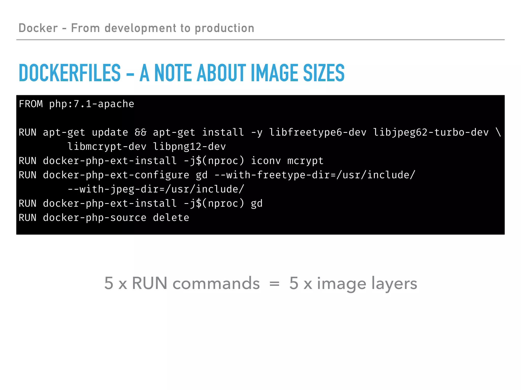 FROM php:7.1-apache
RUN apt-get update && apt-get install -y libfreetype6-dev libjpeg62-turbo-dev 
libmcrypt-dev libpng12-dev
RUN docker-php-ext-install -j$(nproc) iconv mcrypt
RUN docker-php-ext-configure gd --with-freetype-dir=/usr/include/
--with-jpeg-dir=/usr/include/
RUN docker-php-ext-install -j$(nproc) gd
RUN docker-php-source delete
Docker - From development to production
DOCKERFILES - A NOTE ABOUT IMAGE SIZES
5 x RUN commands = 5 x image layers
 