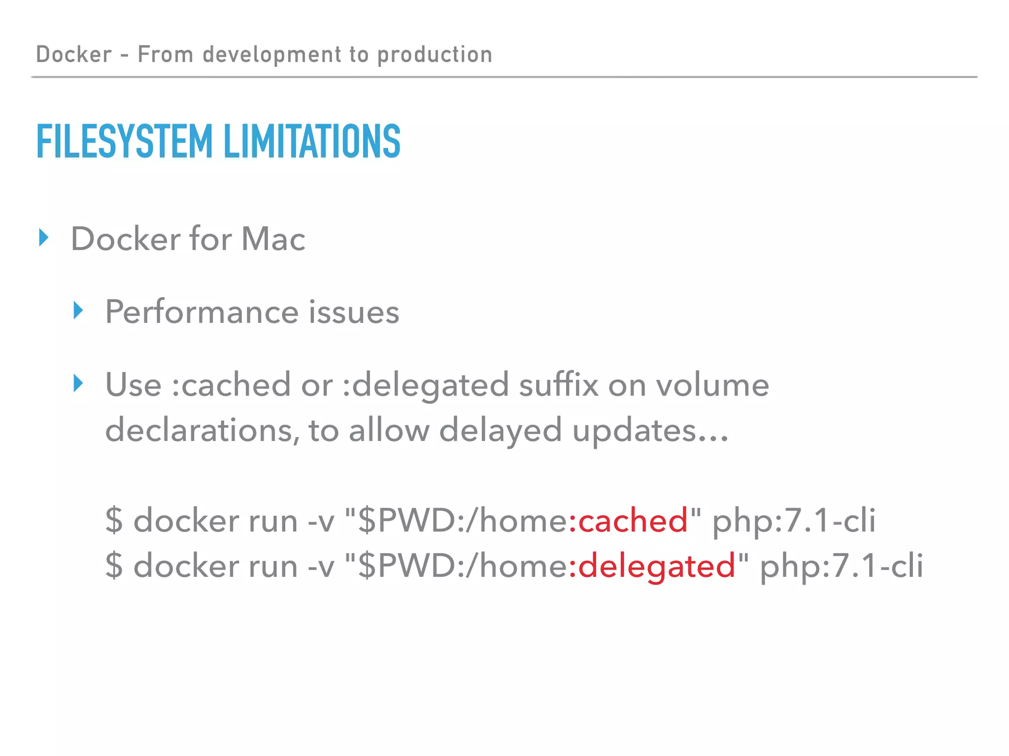 Docker - From development to production
FILESYSTEM LIMITATIONS
‣ Docker for Mac
‣ Performance issues
‣ Use :cached or :delegated sufﬁx on volume
declarations, to allow delayed updates… 
 
$ docker run -v "$PWD:/home:cached" php:7.1-cli 
$ docker run -v "$PWD:/home:delegated" php:7.1-cli
 