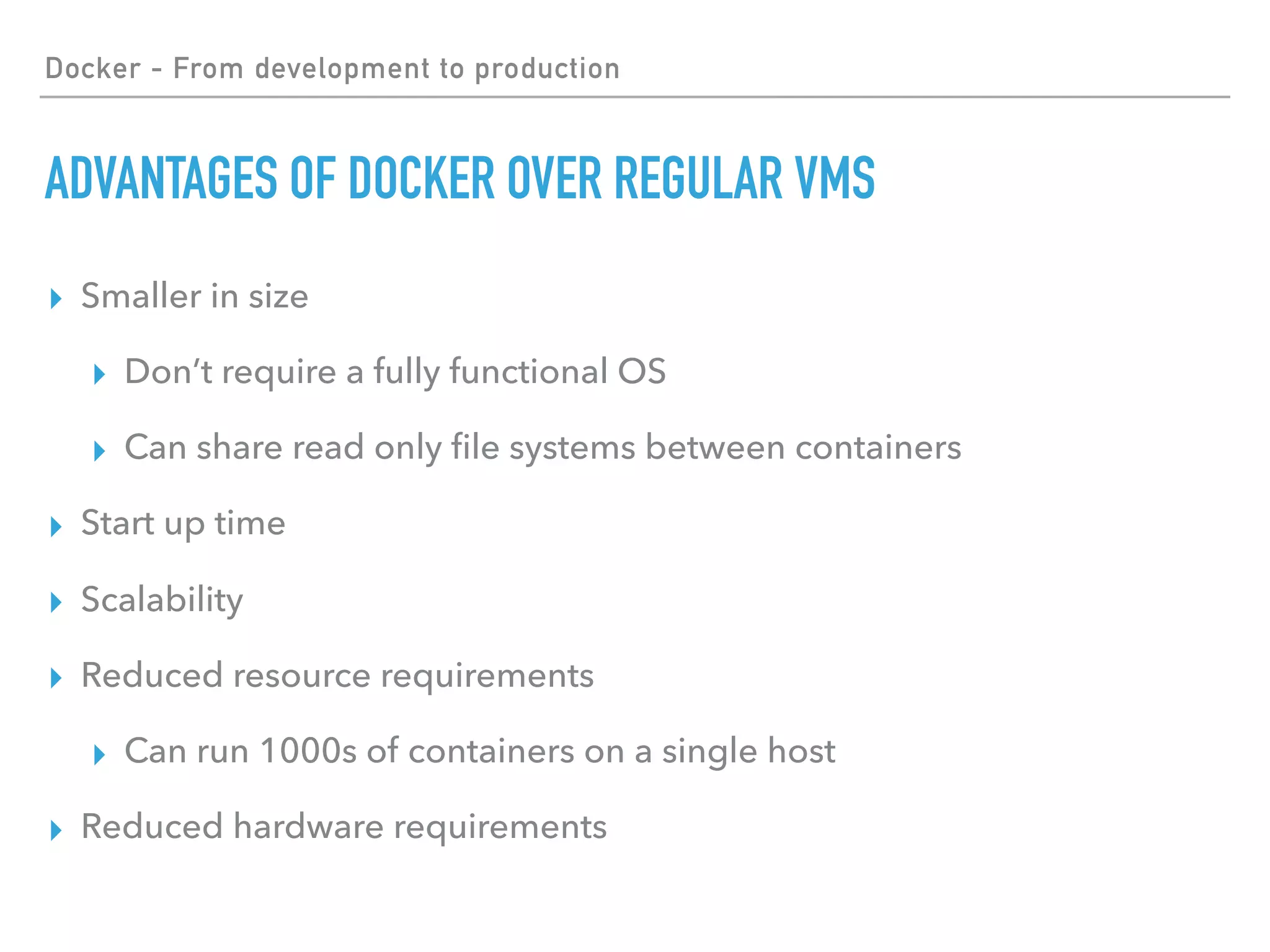 Docker - From development to production
ADVANTAGES OF DOCKER OVER REGULAR VMS
▸ Smaller in size
▸ Don’t require a fully functional OS
▸ Can share read only ﬁle systems between containers
▸ Start up time
▸ Scalability
▸ Reduced resource requirements
▸ Can run 1000s of containers on a single host
▸ Reduced hardware requirements
 