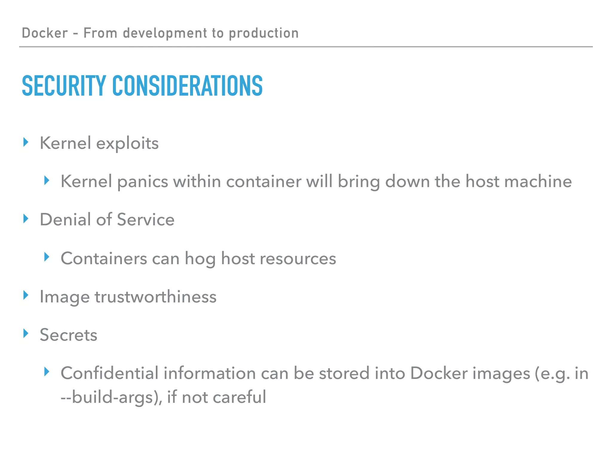 Docker - From development to production
SECURITY CONSIDERATIONS
‣ Kernel exploits
‣ Kernel panics within container will bring down the host machine
‣ Denial of Service
‣ Containers can hog host resources
‣ Image trustworthiness
‣ Secrets
‣ Conﬁdential information can be stored into Docker images (e.g. in
--build-args), if not careful
 