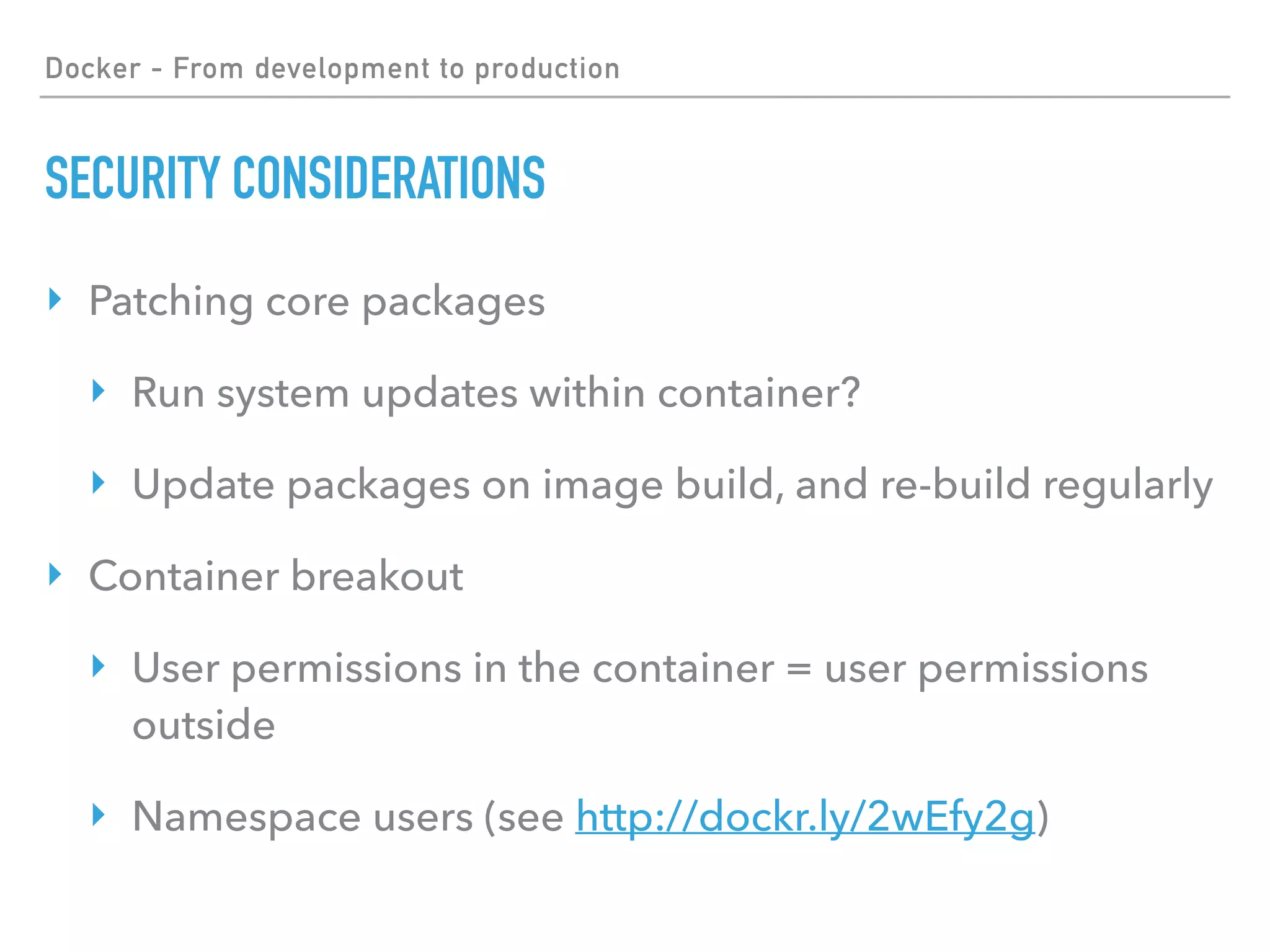 Docker - From development to production
SECURITY CONSIDERATIONS
‣ Patching core packages
‣ Run system updates within container?
‣ Update packages on image build, and re-build regularly
‣ Container breakout
‣ User permissions in the container = user permissions
outside
‣ Namespace users (see http://dockr.ly/2wEfy2g)
 