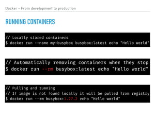 // Pulling and running
// If image is not found locally it will be pulled from registry
$ docker run --rm busybox:1.27.2 echo "Hello world"
Docker - From development to production
RUNNING CONTAINERS
// Locally stored containers
$ docker run --name my-busybox busybox:latest echo "Hello world"
// Automatically removing containers when they stop
$ docker run --rm busybox:latest echo "Hello world"
 