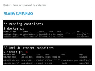 // Include stopped containers
$ docker ps -a
CONTAINER ID IMAGE COMMAND CREATED STATUS PORTS NAMES
636b77baa5c3 busybox "echo 'Hello world'" 1 second ago Exited (0) 4 seconds ago stoic_edison
fe68dac5f99c busybox "echo 'Hello world'" 3 seconds ago Exited (0) 5 seconds ago lucid_newton
171131c6a82d busybox "echo 'Hello world'" 4 seconds ago Exited (0) 8 seconds ago admiring_mirzakhani
8cbfcf2b2f32 nginx:latest "nginx -g 'daemon ..." 19 hours ago Up 19 hours 0.0.0.0:80->80/tcp, 443/tcp dockertalk_nginx_1
587849ab38e9 dockertalk_php "docker-php-entryp..." 19 hours ago Up 19 hours 9000/tcp dockertalk_php_1
1a8dbfc874a6 mysql:5.7 "docker-entrypoint..." 19 hours ago Up 19 hours 3306/tcp dockertalk_mysql_1
Docker - From development to production
VIEWING CONTAINERS
// Running containers
$ docker ps
CONTAINER ID IMAGE COMMAND CREATED STATUS PORTS NAMES
8cbfcf2b2f32 nginx:latest "nginx -g 'daemon ..." 19 hours ago Up 19 hours 0.0.0.0:80->80/tcp, 443/tcp dockertalk_nginx_1
587849ab38e9 dockertalk_php "docker-php-entryp..." 19 hours ago Up 19 hours 9000/tcp dockertalk_php_1
1a8dbfc874a6 mysql:5.7 "docker-entrypoint..." 19 hours ago Up 19 hours 3306/tcp dockertalk_mysql_1
 