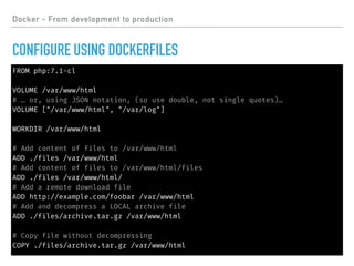 FROM php:7.1-cl
VOLUME /var/www/html
# … or, using JSON notation, (so use double, not single quotes)…
VOLUME ["/var/www/html", "/var/log"]
WORKDIR /var/www/html
# Add content of files to /var/www/html
ADD ./files /var/www/html
# Add content of files to /var/www/html/files
ADD ./files /var/www/html/
# Add a remote download file
ADD http://example.com/foobar /var/www/html
# Add and decompress a LOCAL archive file
ADD ./files/archive.tar.gz /var/www/html
# Copy file without decompressing
COPY ./files/archive.tar.gz /var/www/html
Docker - From development to production
CONFIGURE USING DOCKERFILES
 