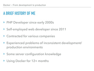 Docker - From development to production
A BRIEF HISTORY OF ME
‣ PHP Developer since early 2000s
‣ Self-employed web developer since 2011
‣ Contracted for various companies
‣ Experienced problems of inconsistent development/
production environments
‣ Some server conﬁguration knowledge
‣ Using Docker for 12+ months
 