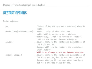 Docker - From development to production
RESTART OPTIONS
Restart options…
no : (Default) Do not restart container when it
exits.
on-failure[:max-retries] : Restart only if the container
exits with a non-zero exit status.
Optionally, limit the number of restart
retries the Docker daemon attempts.
always : Always restart the container regardless of
the exit status.
Daemon will try to restart the container
indefinitely.
Will also always start on daemon startup.
unless-stopped : Always restart the container regardless of
the exit status, but do not start it on
daemon startup if the container has been
put to a stopped state before.
 