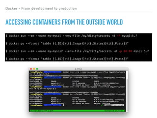Docker - From development to production
ACCESSING CONTAINERS FROM THE OUTSIDE WORLD
$ docker run --rm --name my-mysql --env-file /my/dirty/secrets -d -P mysql:5.7
$ docker ps --format "table {{.ID}}t{{.Image}}t{{.Status}}t{{.Ports}}"
$ docker run --rm --name my-mysql2 --env-file /my/dirty/secrets -d -p 80:80 mysql:5.7
$ docker ps --format "table {{.ID}}t{{.Image}}t{{.Status}}t{{.Ports}}"
 