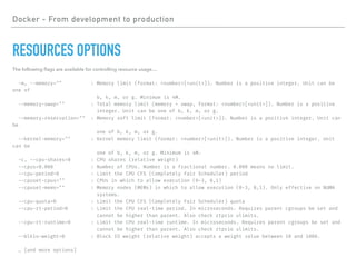 Docker - From development to production
RESOURCES OPTIONS
The following ﬂags are available for controlling resource usage…
-m, --memory="" : Memory limit (format: <number>[<unit>]). Number is a positive integer. Unit can be
one of
b, k, m, or g. Minimum is 4M.
--memory-swap="" : Total memory limit (memory + swap, format: <number>[<unit>]). Number is a positive
integer. Unit can be one of b, k, m, or g.
--memory-reservation="" : Memory soft limit (format: <number>[<unit>]). Number is a positive integer. Unit can
be
one of b, k, m, or g.
--kernel-memory="" : Kernel memory limit (format: <number>[<unit>]). Number is a positive integer. Unit
can be
one of b, k, m, or g. Minimum is 4M.
-c, --cpu-shares=0 : CPU shares (relative weight)
--cpus=0.000 : Number of CPUs. Number is a fractional number. 0.000 means no limit.
--cpu-period=0 : Limit the CPU CFS (Completely Fair Scheduler) period
--cpuset-cpus="" : CPUs in which to allow execution (0-3, 0,1)
--cpuset-mems="" : Memory nodes (MEMs) in which to allow execution (0-3, 0,1). Only effective on NUMA
systems.
--cpu-quota=0 : Limit the CPU CFS (Completely Fair Scheduler) quota
--cpu-rt-period=0 : Limit the CPU real-time period. In microseconds. Requires parent cgroups be set and
cannot be higher than parent. Also check rtprio ulimits.
--cpu-rt-runtime=0 : Limit the CPU real-time runtime. In microseconds. Requires parent cgroups be set and
cannot be higher than parent. Also check rtprio ulimits.
--blkio-weight=0 : Block IO weight (relative weight) accepts a weight value between 10 and 1000.
… [and more options]
 