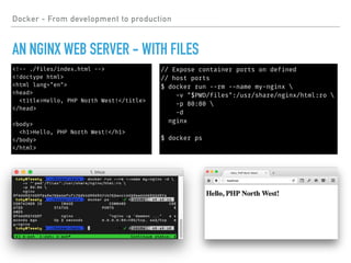 Docker - From development to production
AN NGINX WEB SERVER - WITH FILES
// Expose container ports on defined
// host ports
$ docker run --rm --name my-nginx 
-v "$PWD/files":/usr/share/nginx/html:ro 
-p 80:80 
-d
nginx
$ docker ps
<!-- ./files/index.html -->
<!doctype html>
<html lang="en">
<head>
<title>Hello, PHP North West!</title>
</head>
<body>
<h1>Hello, PHP North West!</h1>
</body>
</html>
 
