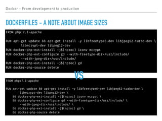 FROM php:7.1-apache
RUN apt-get update && apt-get install -y libfreetype6-dev libjpeg62-turbo-dev 
libmcrypt-dev libpng12-dev
RUN docker-php-ext-install -j$(nproc) iconv mcrypt
RUN docker-php-ext-configure gd --with-freetype-dir=/usr/include/
--with-jpeg-dir=/usr/include/
RUN docker-php-ext-install -j$(nproc) gd
RUN docker-php-source delete
FROM php:7.1-apache
RUN apt-get update && apt-get install -y libfreetype6-dev libjpeg62-turbo-dev 
libmcrypt-dev libpng12-dev 
&& docker-php-ext-install -j$(nproc) iconv mcrypt 
&& docker-php-ext-configure gd --with-freetype-dir=/usr/include/ 
--with-jpeg-dir=/usr/include/ 
&& docker-php-ext-install -j$(nproc) gd 
&& docker-php-source delete
Docker - From development to production
DOCKERFILES - A NOTE ABOUT IMAGE SIZES
VS
 