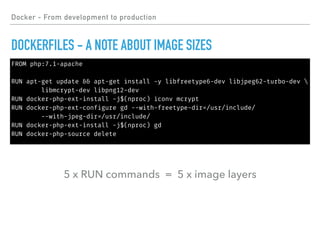 FROM php:7.1-apache
RUN apt-get update && apt-get install -y libfreetype6-dev libjpeg62-turbo-dev 
libmcrypt-dev libpng12-dev
RUN docker-php-ext-install -j$(nproc) iconv mcrypt
RUN docker-php-ext-configure gd --with-freetype-dir=/usr/include/
--with-jpeg-dir=/usr/include/
RUN docker-php-ext-install -j$(nproc) gd
RUN docker-php-source delete
Docker - From development to production
DOCKERFILES - A NOTE ABOUT IMAGE SIZES
5 x RUN commands = 5 x image layers
 