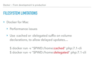 Docker - From development to production
FILESYSTEM LIMITATIONS
‣ Docker for Mac
‣ Performance issues
‣ Use :cached or :delegated sufﬁx on volume
declarations, to allow delayed updates… 
 
$ docker run -v "$PWD:/home:cached" php:7.1-cli 
$ docker run -v "$PWD:/home:delegated" php:7.1-cli
 
