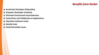 Benefits from Docker
Accelerate Developer Onboarding
Empower Developer Creativity
Eliminate Environment Inconsistencies
Easily Share and Collaborate on Applications
Ship More Software Faster
Quickly Scale
Easily Remediate Issues
 
