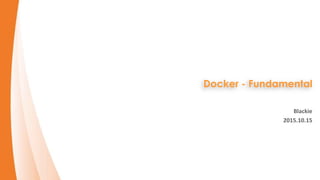 Docker - Fundamental
Blackie
2015.10.15
 