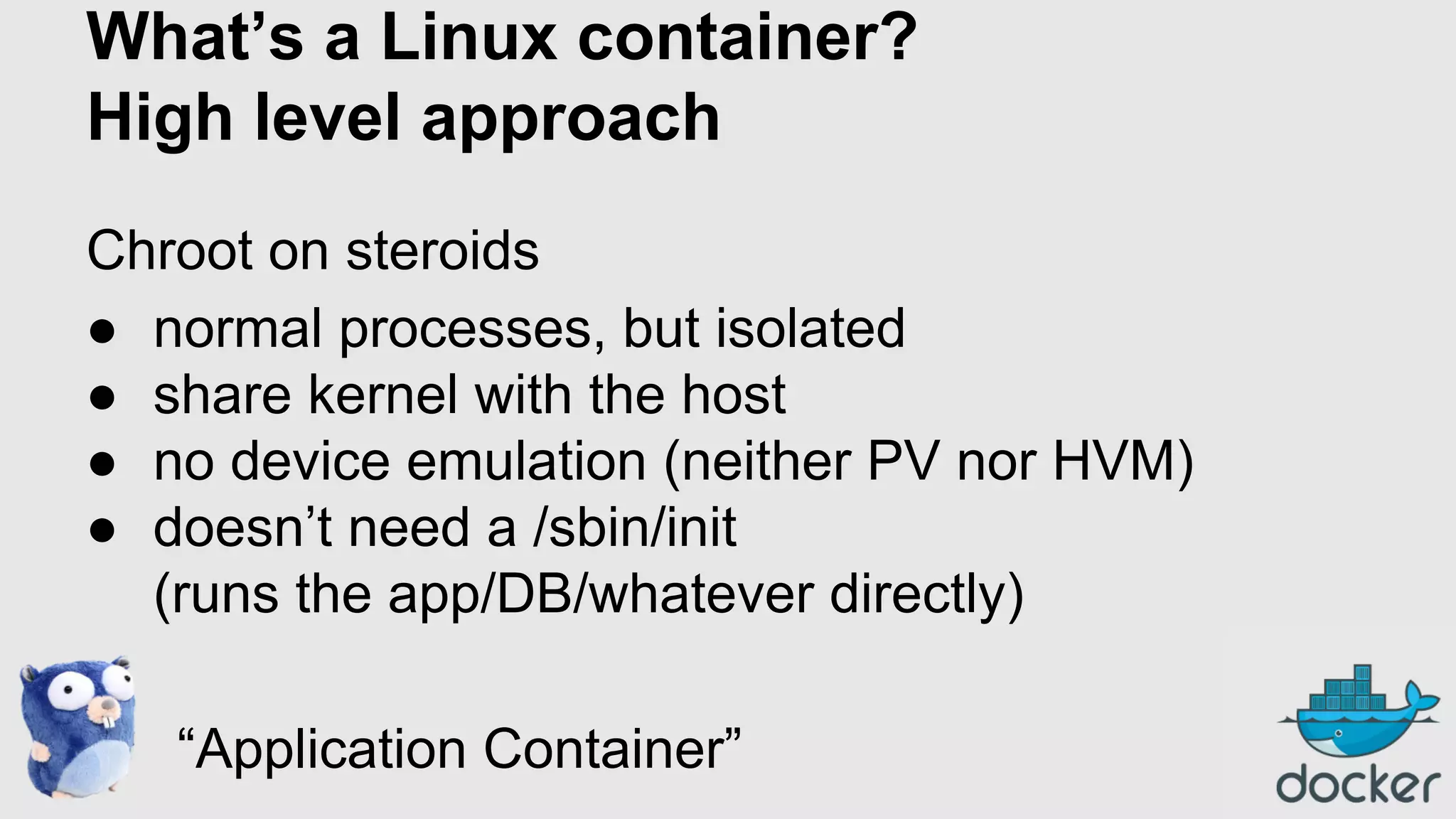 What’s a Linux container?
High level approach
Chroot on steroids
● normal processes, but isolated
● share kernel with the host
● no device emulation (neither PV nor HVM)
● doesn’t need a /sbin/init
(runs the app/DB/whatever directly)
“Application Container”

 
