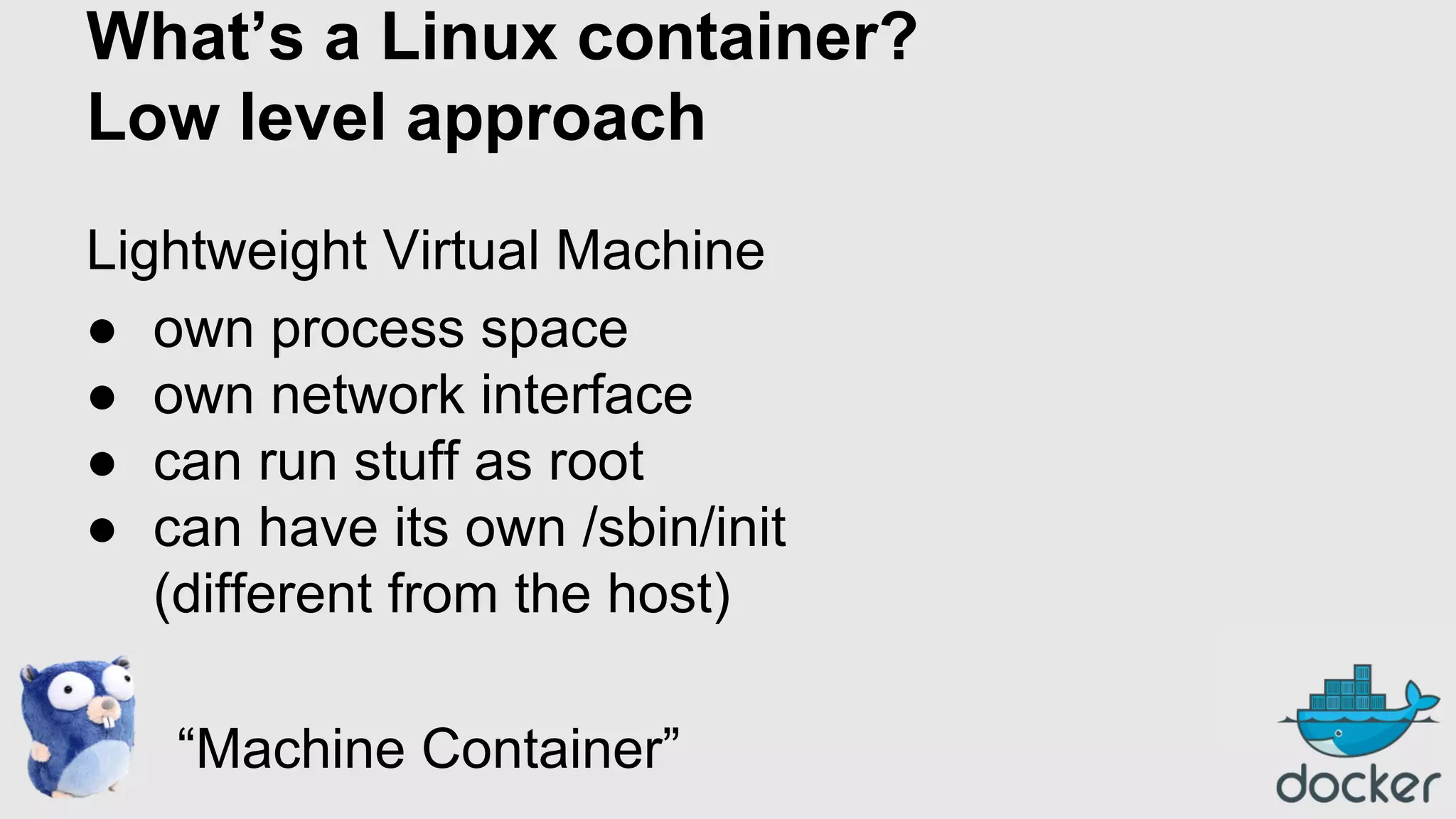 What’s a Linux container?
Low level approach
Lightweight Virtual Machine
● own process space
● own network interface
● can run stuff as root
● can have its own /sbin/init
(different from the host)
“Machine Container”

 
