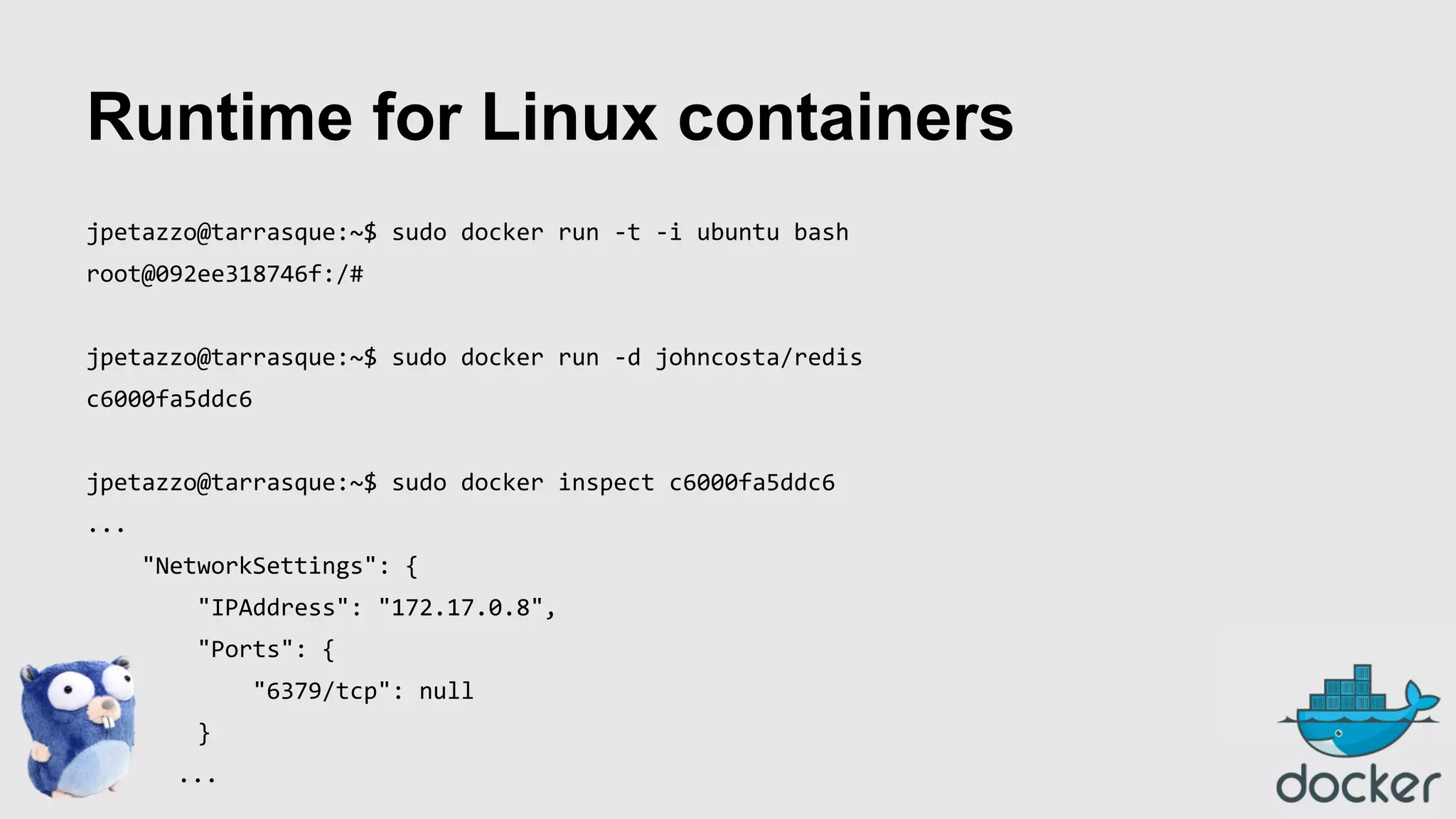 Runtime for Linux containers
jpetazzo@tarrasque:~$ sudo docker run -t -i ubuntu bash
root@092ee318746f:/#
jpetazzo@tarrasque:~$ sudo docker run -d johncosta/redis
c6000fa5ddc6
jpetazzo@tarrasque:~$ sudo docker inspect c6000fa5ddc6
...
"NetworkSettings": {
"IPAddress": "172.17.0.8",
"Ports": {
"6379/tcp": null
}
...

 