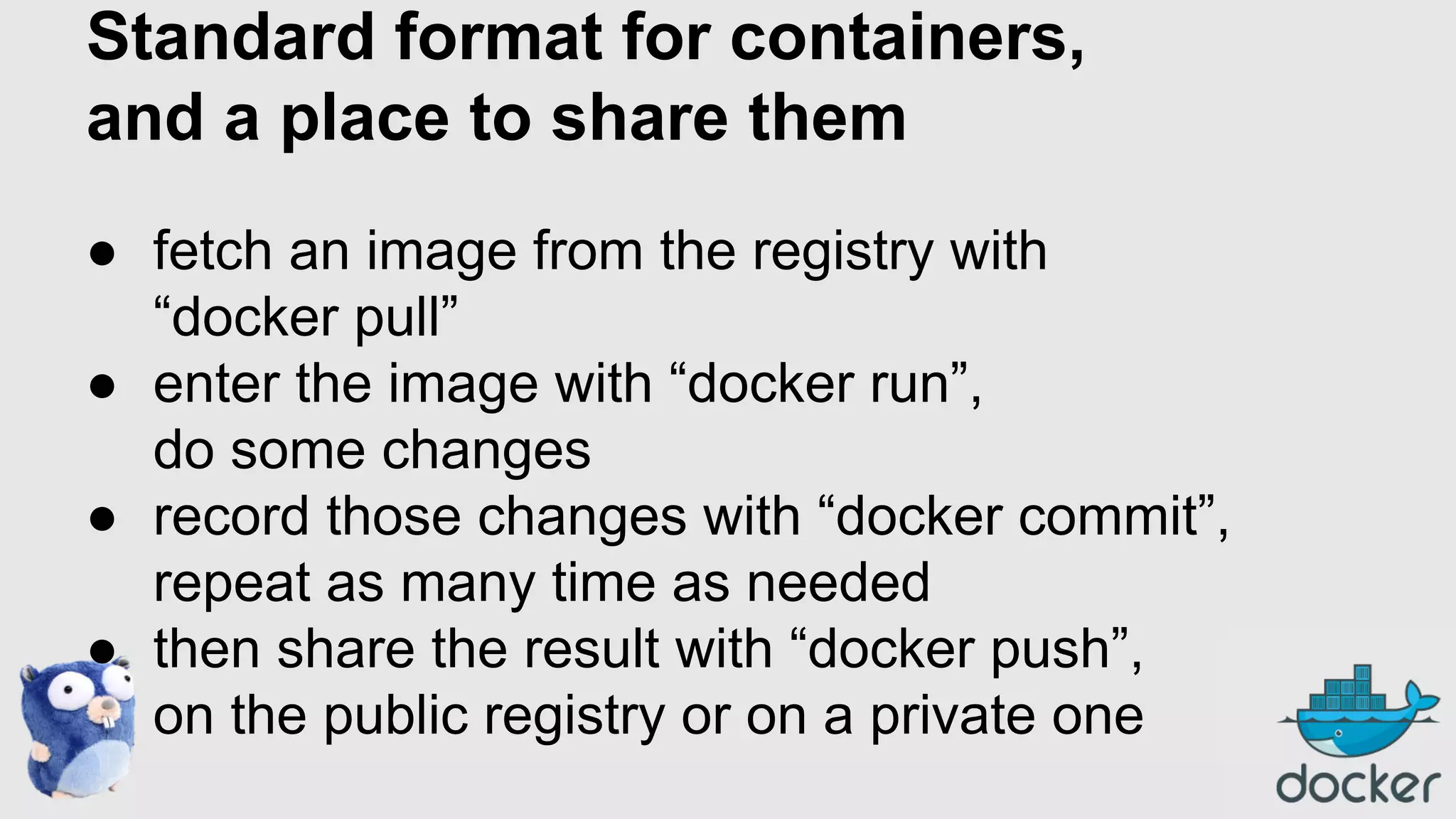 Standard format for containers,
and a place to share them
● fetch an image from the registry with
“docker pull”
● enter the image with “docker run”,
do some changes
● record those changes with “docker commit”,
repeat as many time as needed
● then share the result with “docker push”,
on the public registry or on a private one

 