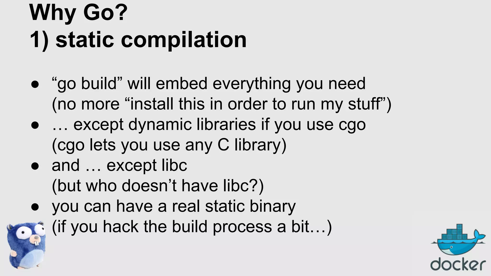 Why Go?
1) static compilation
● “go build” will embed everything you need
(no more “install this in order to run my stuff”)
● … except dynamic libraries if you use cgo
(cgo lets you use any C library)
● and … except libc
(but who doesn’t have libc?)
● you can have a real static binary
(if you hack the build process a bit…)

 
