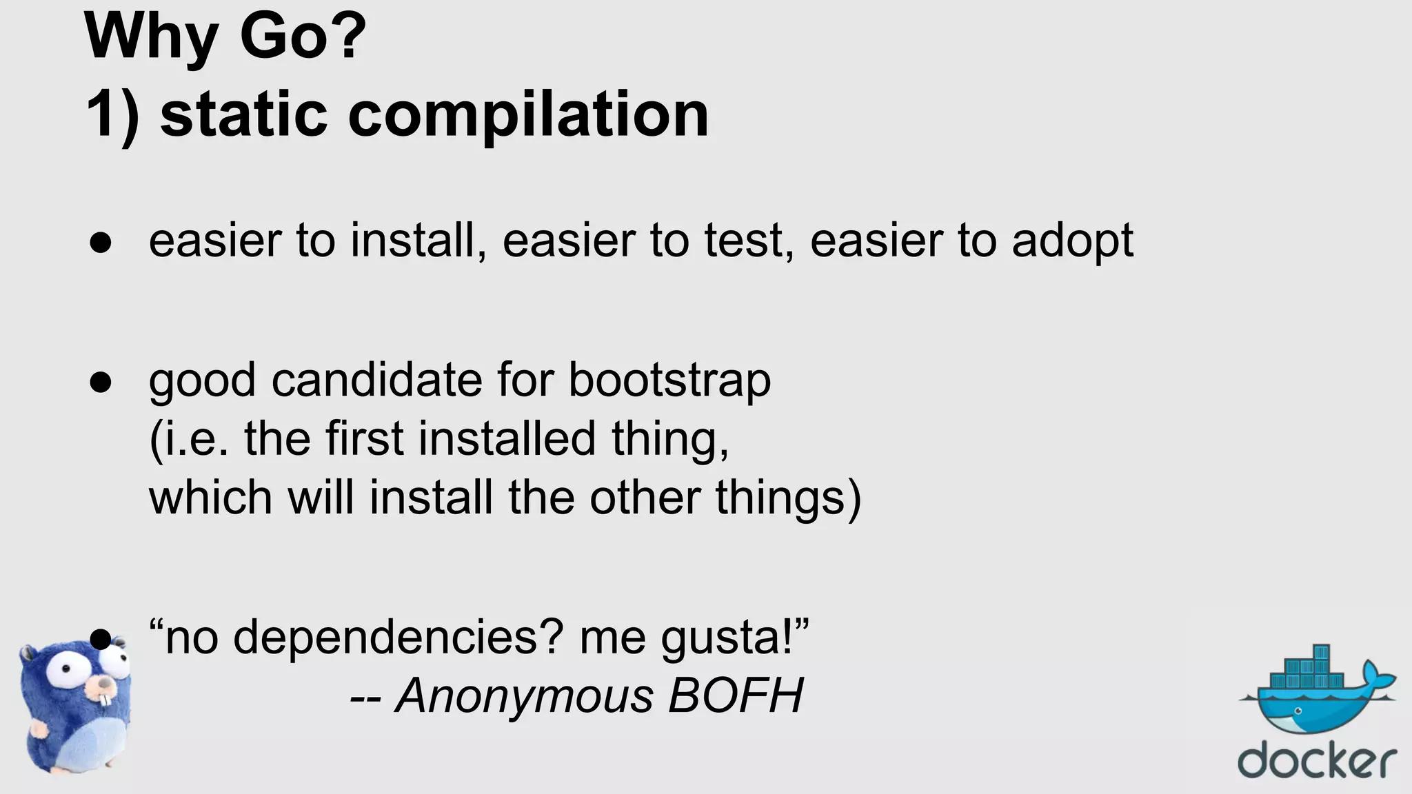 Why Go?
1) static compilation
● easier to install, easier to test, easier to adopt
● good candidate for bootstrap
(i.e. the first installed thing,
which will install the other things)
● “no dependencies? me gusta!”
-- Anonymous BOFH

 