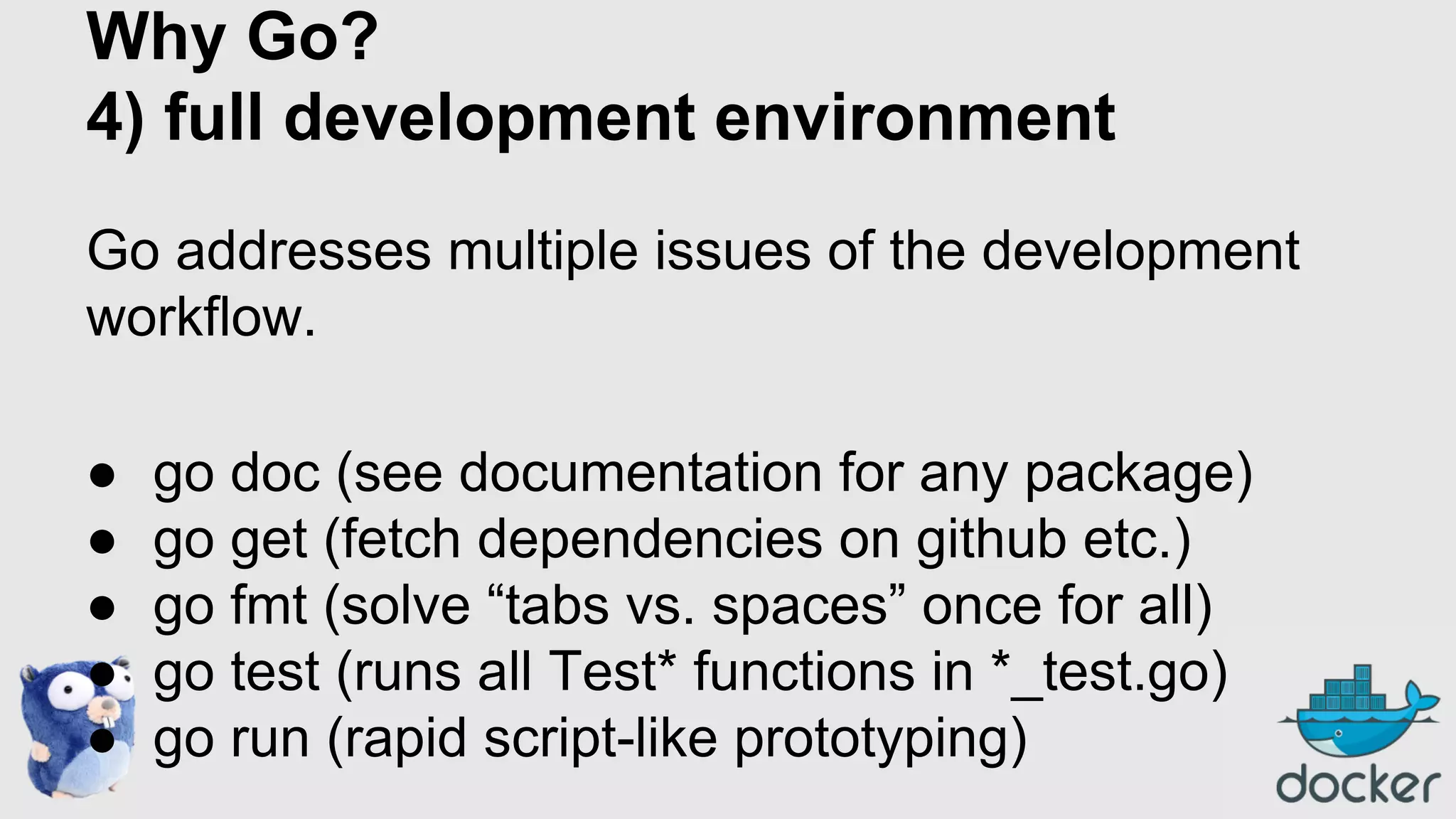 Why Go?
4) full development environment
Go addresses multiple issues of the development
workflow.
●
●
●
●
●

go doc (see documentation for any package)
go get (fetch dependencies on github etc.)
go fmt (solve “tabs vs. spaces” once for all)
go test (runs all Test* functions in *_test.go)
go run (rapid script-like prototyping)

 