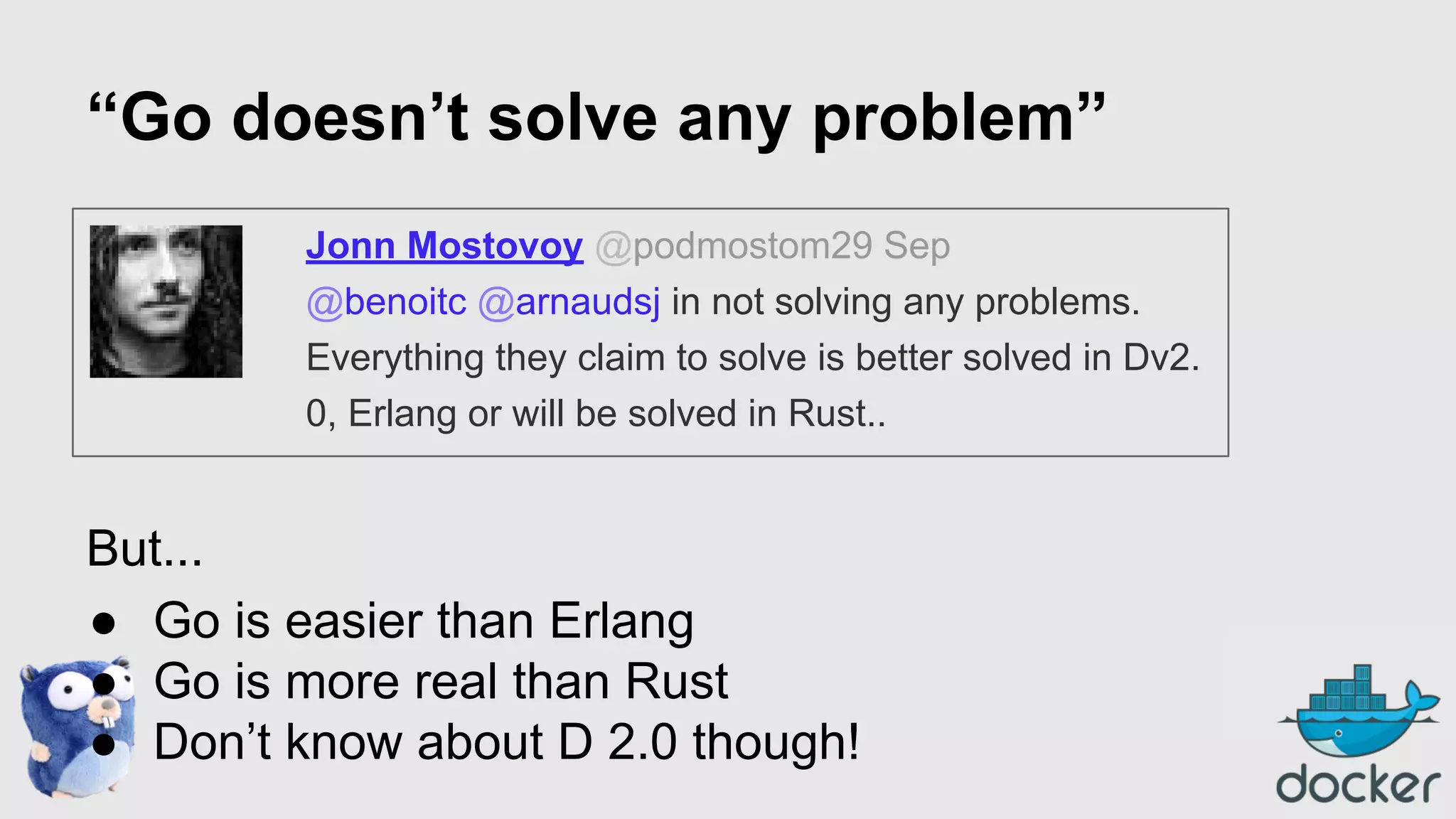 “Go doesn’t solve any problem”
Jonn Mostovoy @podmostom29 Sep
@benoitc @arnaudsj in not solving any problems.
Everything they claim to solve is better solved in Dv2.
0, Erlang or will be solved in Rust..

But...
● Go is easier than Erlang
● Go is more real than Rust
● Don’t know about D 2.0 though!

 