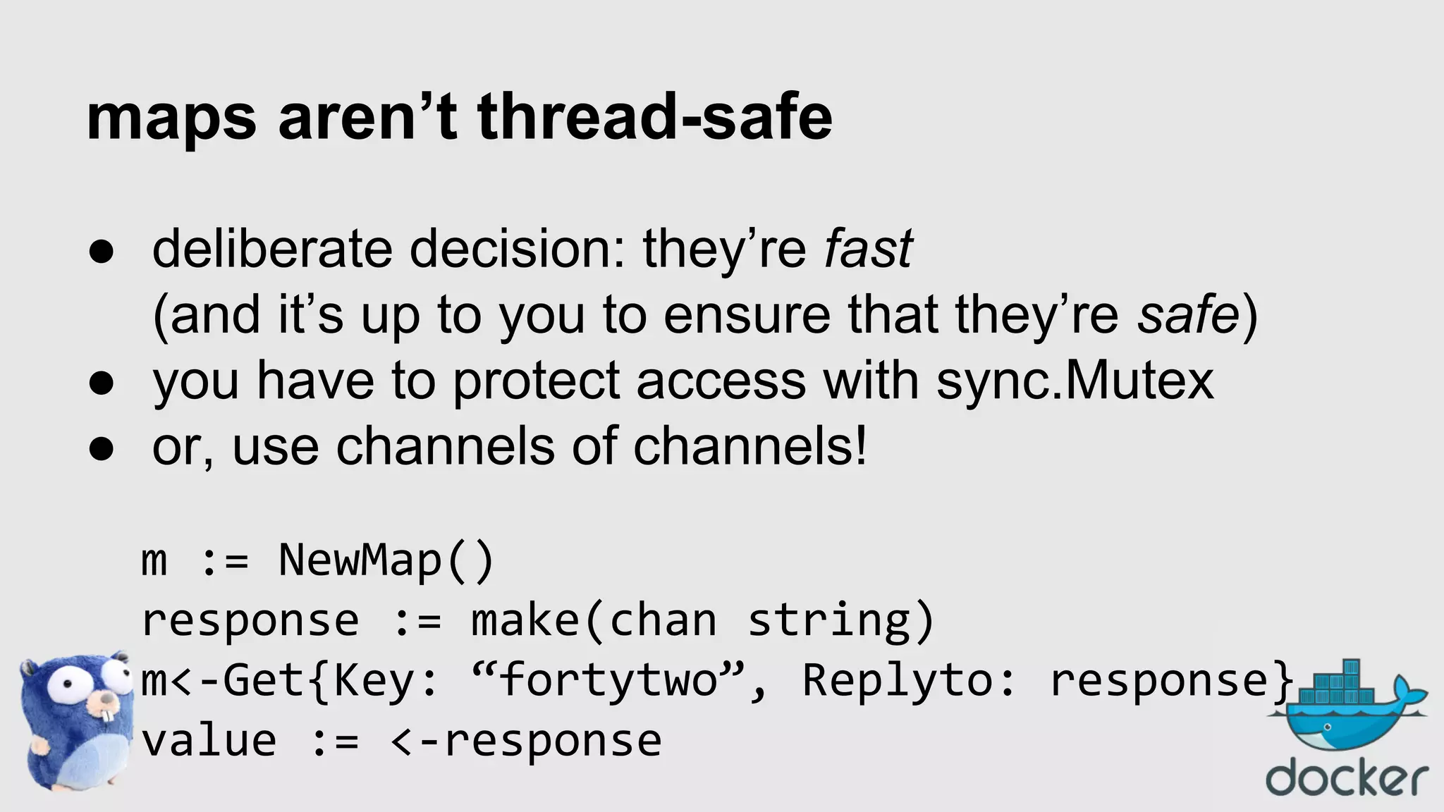 maps aren’t thread-safe
● deliberate decision: they’re fast
(and it’s up to you to ensure that they’re safe)
● you have to protect access with sync.Mutex
● or, use channels of channels!
m := NewMap()
response := make(chan string)
m<-Get{Key: “fortytwo”, Replyto: response}
value := <-response

 