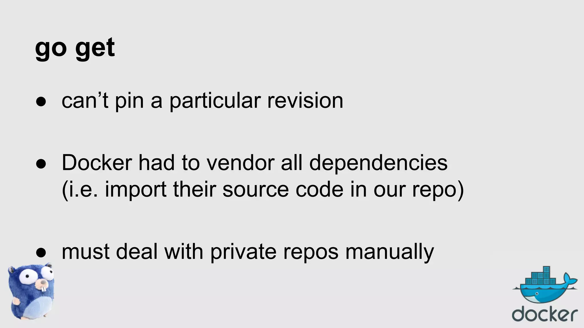 go get
● can’t pin a particular revision
● Docker had to vendor all dependencies
(i.e. import their source code in our repo)
● must deal with private repos manually

 