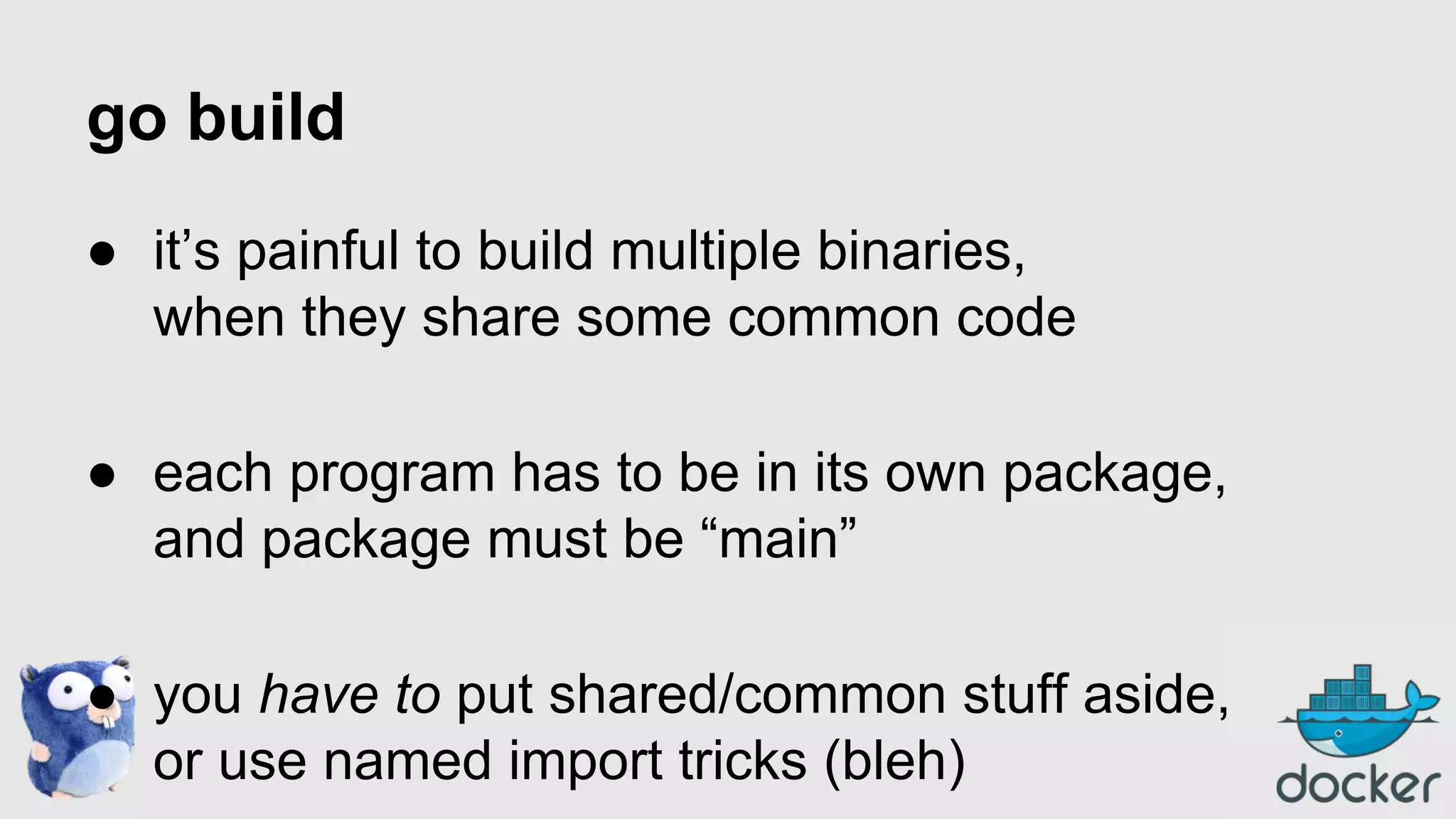 go build
● it’s painful to build multiple binaries,
when they share some common code
● each program has to be in its own package,
and package must be “main”
● you have to put shared/common stuff aside,
or use named import tricks (bleh)

 