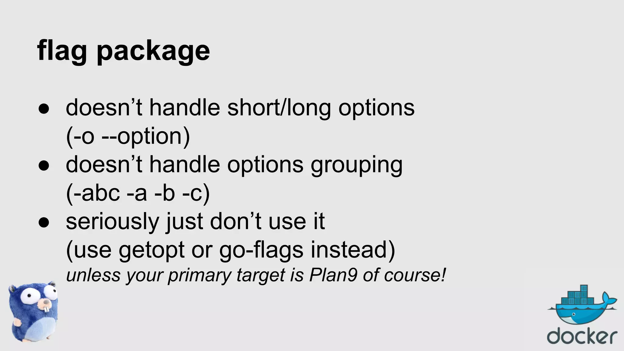 flag package
● doesn’t handle short/long options
(-o --option)
● doesn’t handle options grouping
(-abc -a -b -c)
● seriously just don’t use it
(use getopt or go-flags instead)
unless your primary target is Plan9 of course!

 