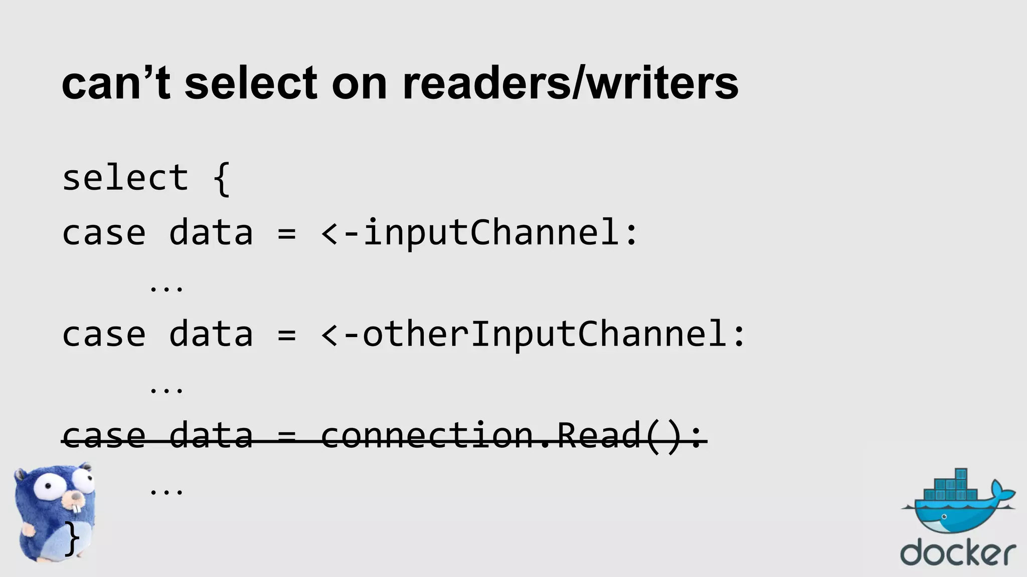 can’t select on readers/writers
select {
case data = <-inputChannel:
…
case data = <-otherInputChannel:
…
case data = connection.Read():
…
}

 