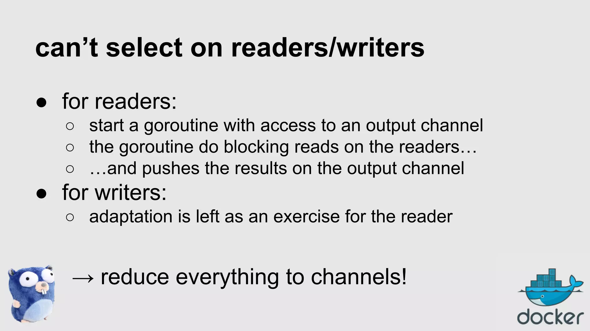 can’t select on readers/writers
● for readers:
○ start a goroutine with access to an output channel
○ the goroutine do blocking reads on the readers…
○ …and pushes the results on the output channel

● for writers:
○ adaptation is left as an exercise for the reader

→ reduce everything to channels!

 