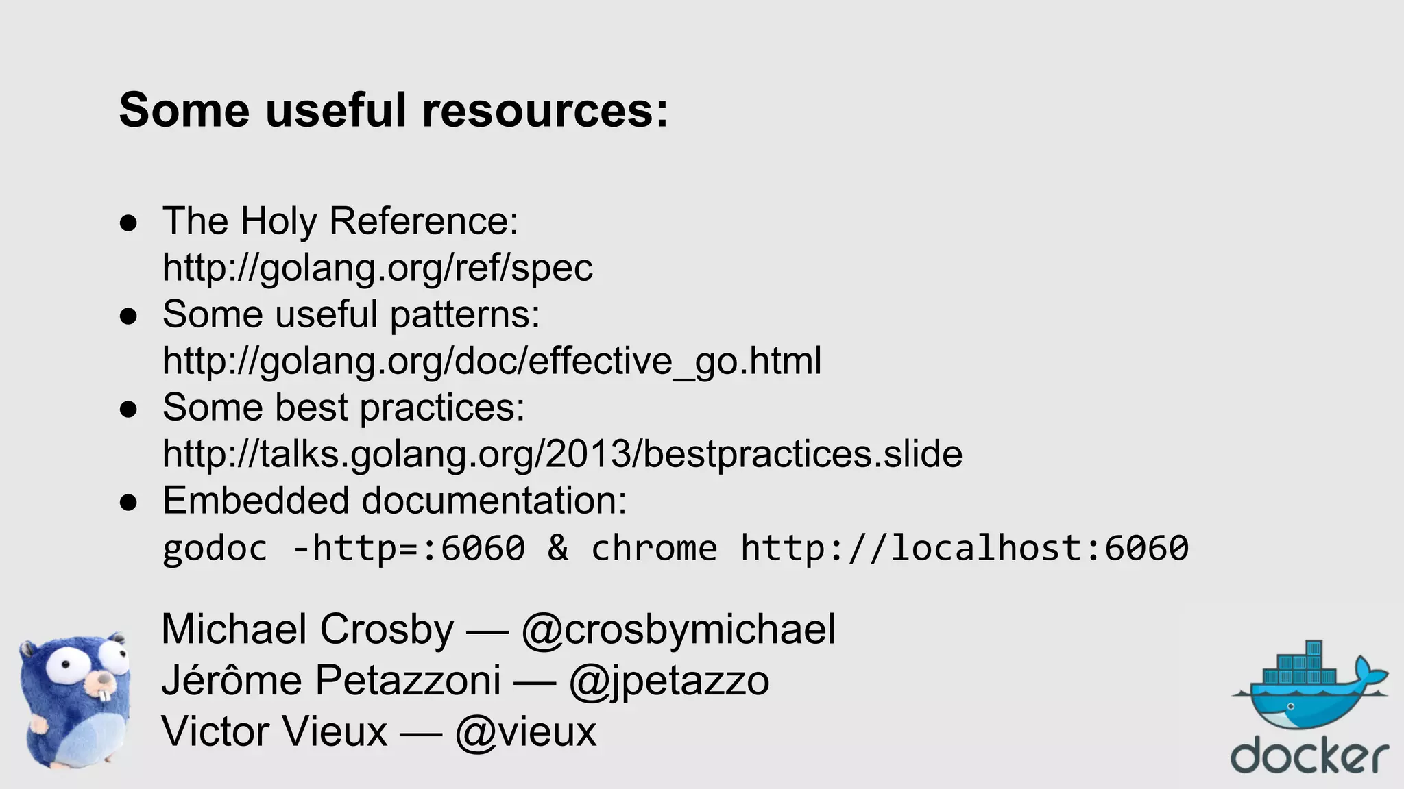 Some useful resources:
● The Holy Reference:
http://golang.org/ref/spec
● Some useful patterns:
http://golang.org/doc/effective_go.html
● Some best practices:
http://talks.golang.org/2013/bestpractices.slide
● Embedded documentation:
godoc -http=:6060 & chrome http://localhost:6060

Michael Crosby — @crosbymichael
Jérôme Petazzoni — @jpetazzo
Victor Vieux — @vieux

 