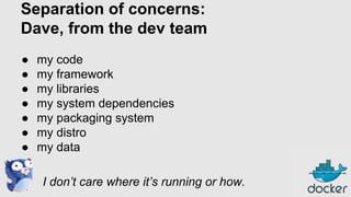 Separation of concerns:
Dave, from the dev team
●
●
●
●
●
●
●

my code
my framework
my libraries
my system dependencies
my packaging system
my distro
my data
I don’t care where it’s running or how.

 