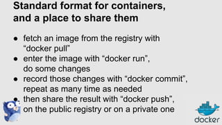 Standard format for containers,
and a place to share them
● fetch an image from the registry with
“docker pull”
● enter the image with “docker run”,
do some changes
● record those changes with “docker commit”,
repeat as many time as needed
● then share the result with “docker push”,
on the public registry or on a private one

 