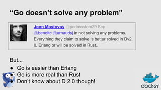 “Go doesn’t solve any problem”
Jonn Mostovoy @podmostom29 Sep
@benoitc @arnaudsj in not solving any problems.
Everything they claim to solve is better solved in Dv2.
0, Erlang or will be solved in Rust..

But...
● Go is easier than Erlang
● Go is more real than Rust
● Don’t know about D 2.0 though!

 