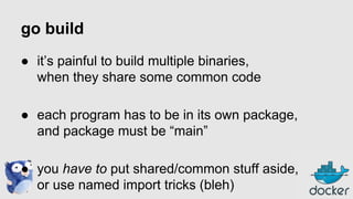 go build
● it’s painful to build multiple binaries,
when they share some common code
● each program has to be in its own package,
and package must be “main”
● you have to put shared/common stuff aside,
or use named import tricks (bleh)

 