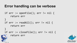 Error handling can be verbose
if err := openFile(); err != nil {
return err
}
if err := readAll(); err != nil {
return err
}
if err := closeFile(); err != nil {
return err
}
...

 
